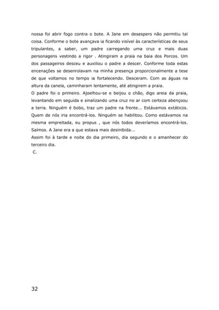 32
nossa foi abrir fogo contra o bote. A Jane em desespero não permitiu tal
coisa. Conforme o bote avançava ia ficando visível às características de seus
tripulantes, a saber, um padre carregando uma cruz e mais duas
personagens vestindo a rigor . Atingiram a praia na baia dos Porcos. Um
dos passageiros desceu e auxiliou o padre a descer. Conforme toda estas
encenações se desenrolavam na minha presença proporcionalmente a tese
de que voltamos no tempo ia fortalecendo. Desceram. Com as águas na
altura da canela, caminharam lentamente, até atingirem a praia.
O padre foi o primeiro. Ajoelhou-se e beijou o chão, digo areia da praia,
levantando em seguida e sinalizando uma cruz no ar com certeza abençoou
a terra. Ninguém é bobo, traz um padre na frente... Estávamos extáticos.
Quem de nós iria encontrá-los. Ninguém se habilitou. Como estávamos na
mesma empreitada, eu propus , que nós todos deveríamos encontrá-los.
Saímos. A Jane era a que estava mais desinibida...
Assim foi à tarde e noite do dia primeiro, dia segundo e o amanhecer do
terceiro dia.
C.
 