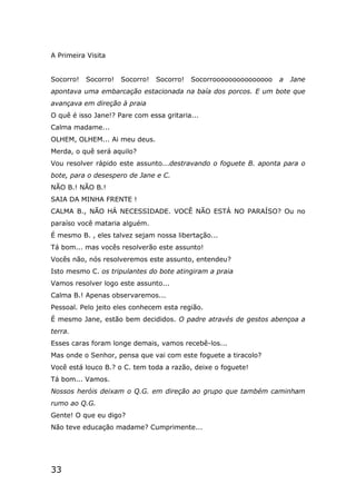33
A Primeira Visita
Socorro! Socorro! Socorro! Socorro! Socorrooooooooooooooo a Jane
apontava uma embarcação estacionada na baía dos porcos. E um bote que
avançava em direção à praia
O quê é isso Jane!? Pare com essa gritaria...
Calma madame...
OLHEM, OLHEM... Ai meu deus.
Merda, o quê será aquilo?
Vou resolver rápido este assunto...destravando o foguete B. aponta para o
bote, para o desespero de Jane e C.
NÃO B.! NÃO B.!
SAIA DA MINHA FRENTE !
CALMA B., NÃO HÁ NECESSIDADE. VOCÊ NÃO ESTÁ NO PARAÍSO? Ou no
paraíso você mataria alguém.
É mesmo B. , eles talvez sejam nossa libertação...
Tá bom... mas vocês resolverão este assunto!
Vocês não, nós resolveremos este assunto, entendeu?
Isto mesmo C. os tripulantes do bote atingiram a praia
Vamos resolver logo este assunto...
Calma B.! Apenas observaremos...
Pessoal. Pelo jeito eles conhecem esta região.
É mesmo Jane, estão bem decididos. O padre através de gestos abençoa a
terra.
Esses caras foram longe demais, vamos recebê-los...
Mas onde o Senhor, pensa que vai com este foguete a tiracolo?
Você está louco B.? o C. tem toda a razão, deixe o foguete!
Tá bom... Vamos.
Nossos heróis deixam o Q.G. em direção ao grupo que também caminham
rumo ao Q.G.
Gente! O que eu digo?
Não teve educação madame? Cumprimente...
 