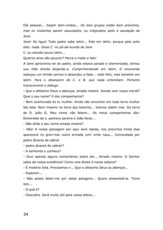 34
Olá pessoal... Sejam bem-vindos... Os dois grupos estão bem próximos,
mas os visitantes param assustados, ou indignados após a saudação de
Jane.
Jane! Se ligue! Todo padre sabe latim... Fale em latim, porque pelo jeito
eles: nada. Disse C. no pé-de-ouvido de Jane
C. eu estudei pouco latim...
Quatros anos são poucos!? Perca o medo e fale!
A Jane aproximou-se do padre, ainda estava parado e atemorizado, tomou
sua mão direita beijando-a. Cumprimentando em latim. O reverendo
esboçou um tímido sorriso e desandou a falar... todo feliz, mas também em
latim. Para o desespero de C. e B. que nada entendiam. Portanto
transcreverei o diálogo.
- Que o altíssimo Deus o abençoe, amado mestre. Donde vem vossa mercê?
Qual o seu nome? E dos companheiros?
- Bem aventurada és tu mulher. Ainda não encontrei em toda terra mulher
tão bela. Nem mesmo na terra dos bolonha... Viemos dalém mar. Da terra
de D. joão II. Meu nome não falarei... Os meus companheiros são:
Esmeraldo de s. pacheco pereira e João faras...
- Não dirás o seu nome amado mestre?
- Não! A nossa passagem por aqui será rápida, nos próximos trinta dias
aparecerá no gran-mar outra armada com vinte naus... Comandada por
pedro álvares de cabral.
- pedro álvares de cabral!?
- A senhorita o conhece?
- Ouvi apenas alguns comentários sobre ele... Amado mestre. O Senhor
sabia da nossa existência? Como veio direto à nossa cabana?
- É mistério Srta. Precisamos ir... Que o altíssimo Deus os abençoe...
- Esperem...
- Não posso deter-me por estas paragens... Quero presenteá-la. Tome
isto...
- O quê é?
- Descubra. Será muito útil para vossa alteza...
 
