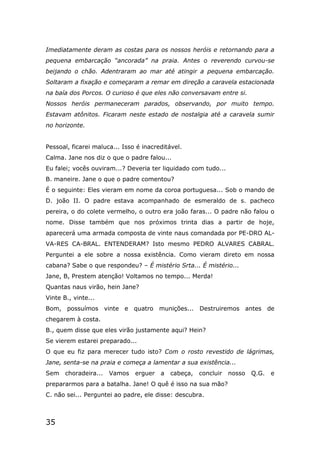 35
Imediatamente deram as costas para os nossos heróis e retornando para a
pequena embarcação “ancorada” na praia. Antes o reverendo curvou-se
beijando o chão. Adentraram ao mar até atingir a pequena embarcação.
Soltaram a fixação e começaram a remar em direção a caravela estacionada
na baía dos Porcos. O curioso é que eles não conversavam entre si.
Nossos heróis permaneceram parados, observando, por muito tempo.
Estavam atônitos. Ficaram neste estado de nostalgia até a caravela sumir
no horizonte.
Pessoal, ficarei maluca... Isso é inacreditável.
Calma. Jane nos diz o que o padre falou...
Eu falei; vocês ouviram...? Deveria ter liquidado com tudo...
B. maneire. Jane o que o padre comentou?
É o seguinte: Eles vieram em nome da coroa portuguesa... Sob o mando de
D. joão II. O padre estava acompanhado de esmeraldo de s. pacheco
pereira, o do colete vermelho, o outro era joão faras... O padre não falou o
nome. Disse também que nos próximos trinta dias a partir de hoje,
aparecerá uma armada composta de vinte naus comandada por PE-DRO AL-
VA-RES CA-BRAL. ENTENDERAM? Isto mesmo PEDRO ALVARES CABRAL.
Perguntei a ele sobre a nossa existência. Como vieram direto em nossa
cabana? Sabe o que respondeu? – É mistério Srta... É mistério...
Jane, B, Prestem atenção! Voltamos no tempo... Merda!
Quantas naus virão, hein Jane?
Vinte B., vinte...
Bom, possuímos vinte e quatro munições... Destruiremos antes de
chegarem à costa.
B., quem disse que eles virão justamente aqui? Hein?
Se vierem estarei preparado...
O que eu fiz para merecer tudo isto? Com o rosto revestido de lágrimas,
Jane, senta-se na praia e começa a lamentar a sua existência...
Sem choradeira... Vamos erguer a cabeça, concluir nosso Q.G. e
prepararmos para a batalha. Jane! O quê é isso na sua mão?
C. não sei... Perguntei ao padre, ele disse: descubra.
 