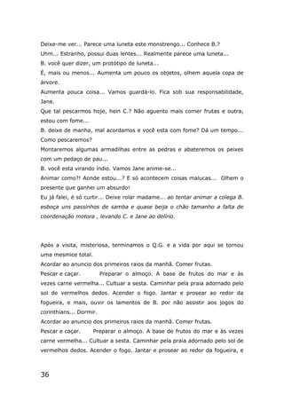36
Deixe-me ver... Parece uma luneta este monstrengo... Conhece B.?
Uhm... Estranho, possui duas lentes... Realmente parece uma luneta...
B. você quer dizer, um protótipo de luneta...
É, mais ou menos... Aumenta um pouco os objetos, olhem aquela copa de
árvore.
Aumenta pouca coisa... Vamos guardá-lo. Fica sob sua responsabilidade,
Jane.
Que tal pescarmos hoje, hein C.? Não aguento mais comer frutas e outra,
estou com fome...
B. deixe de manha, mal acordamos e você esta com fome? Dá um tempo...
Como pescaremos?
Montaremos algumas armadilhas entre as pedras e abateremos os peixes
com um pedaço de pau...
B. você esta virando índio. Vamos Jane anime-se...
Animar como?! Aonde estou...? E só acontecem coisas malucas... Olhem o
presente que ganhei um absurdo!
Eu já falei, é só curtir... Deixe rolar madame... ao tentar animar a colega B.
esboça uns passinhos de samba e quase beija o chão tamanho a falta de
coordenação motora , levando C. e Jane ao delírio.
Após a visita, misteriosa, terminamos o Q.G. e a vida por aqui se tornou
uma mesmice total.
Acordar ao anuncio dos primeiros raios da manhã. Comer frutas.
Pescar e caçar. Preparar o almoço. A base de frutos do mar e às
vezes carne vermelha... Cultuar a sesta. Caminhar pela praia adornado pelo
sol de vermelhos dedos. Acender o fogo. Jantar e prosear ao redor da
fogueira, e mais, ouvir os lamentos de B. por não assistir aos jogos do
corinthians... Dormir.
Acordar ao anuncio dos primeiros raios da manhã. Comer frutas.
Pescar e caçar. Preparar o almoço. A base de frutos do mar e às vezes
carne vermelha... Cultuar a sesta. Caminhar pela praia adornado pelo sol de
vermelhos dedos. Acender o fogo. Jantar e prosear ao redor da fogueira, e
 