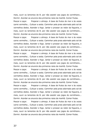 37
mais, ouvir os lamentos de B. por não assistir aos jogos do corinthians...
Dormir. Acordar ao anuncio dos primeiros raios da manhã. Comer frutas.
Pescar e caçar. Preparar o almoço. A base de frutos do mar e às vezes
carne vermelha... Cultuar a sesta. Caminhar pela praia adornado pelo sol de
vermelhos dedos. Acender o fogo. Jantar e prosear ao redor da fogueira, e
mais, ouvir os lamentos de B. por não assistir aos jogos do corinthians...
Dormir. Acordar ao anuncio dos primeiros raios da manhã. Comer frutas.
Pescar e caçar. Preparar o almoço. A base de frutos do mar e às vezes
carne vermelha... Cultuar a sesta. Caminhar pela praia adornado pelo sol de
vermelhos dedos. Acender o fogo. Jantar e prosear ao redor da fogueira, e
mais, ouvir os lamentos de B. por não assistir aos jogos do corinthians...
Dormir. Acordar ao anuncio dos primeiros raios da manhã. Comer frutas.
Pescar e caçar. Preparar o almoço. A base de frutos do mar e às vezes
carne vermelha... Cultuar a sesta. Caminhar pela praia adornado pelo sol de
vermelhos dedos. Acender o fogo. Jantar e prosear ao redor da fogueira, e
mais, ouvir os lamentos de B. por não assistir aos jogos do corinthians...
Dormir. Acordar ao anuncio dos primeiros raios da manhã. Comer frutas.
Pescar e caçar. Preparar o almoço. A base de frutos do mar e às vezes
carne vermelha... Cultuar a sesta. Caminhar pela praia adornado pelo sol de
vermelhos dedos. Acender o fogo. Jantar e prosear ao redor da fogueira, e
mais, ouvir os lamentos de B. por não assistir aos jogos do corinthians...
Dormir. Acordar ao anuncio dos primeiros raios da manhã. Comer frutas.
Pescar e caçar. Preparar o almoço. A base de frutos do mar e às vezes
carne vermelha... Cultuar a sesta. Caminhar pela praia adornado pelo sol de
vermelhos dedos. Acender o fogo. Jantar e prosear ao redor da fogueira, e
mais, ouvir os lamentos de B. por não assistir aos jogos do corinthians...
Dormir. Acordar ao anuncio dos primeiros raios da manhã. Comer frutas.
Pescar e caçar. Preparar o almoço. A base de frutos do mar e às vezes
carne vermelha... Cultuar a sesta. Caminhar pela praia adornado pelo sol de
vermelhos dedos. Acender o fogo. Jantar e prosear ao redor da fogueira, e
mais, ouvir os lamentos de B. por não assistir aos jogos do corinthians...
Dormir. Acordar ao anuncio dos primeiros raios da manhã. Comer frutas.
 