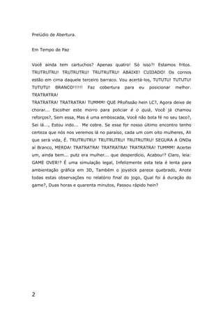 2
Prelúdio de Abertura.
Em Tempo de Paz
Você ainda tem cartuchos? Apenas quatro! Só isso?! Estamos fritos.
TRUTRUTRU! TRUTRUTRU! TRUTRUTRU! ABAIXE! CUIDADO! Os cornos
estão em cima daquele terceiro barraco. Vou acertá-los, TUTUTU! TUTUTU!
TUTUTU! BRANCO!!!!!! Faz cobertura para eu posicionar melhor.
TRATRATRA!
TRATRATRA! TRATRATRA! TUMMM! QUE PRofissão hein LC?, Agora deixe de
chorar... Escolher este morro para policiar é o quiá, Você já chamou
reforços?, Sem essa, Mas é uma emboscada, Você não bota fé no seu taco?,
Sei lá..., Estou indo... Me cobre. Se esse for nosso último encontro tenho
certeza que nós nos veremos lá no paraíso, cada um com oito mulheres, Ali
que será vida, É. TRUTRUTRU! TRUTRUTRU! TRUTRUTRU! SEGURA A ONDa
aí Branco, MERDA! TRATRATRA! TRATRATRA! TRATRATRA! TUMMM! Acertei
um, ainda bem... putz era mulher... que desperdício, Acabou!? Claro, leia:
GAME OVER!? É uma simulação legal, Infelizmente esta tela é lenta para
ambientação gráfica em 3D, Também o joystick parece quebrado, Anote
todas estas observações no relatório final do jogo, Qual foi à duração do
game?, Duas horas e quarenta minutos, Passou rápido hein?
 