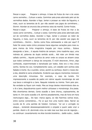 38
Pescar e caçar. Preparar o almoço. A base de frutos do mar e às vezes
carne vermelha... Cultuar a sesta. Caminhar pela praia adornado pelo sol de
vermelhos dedos. Acender o fogo. Jantar e prosear ao redor da fogueira, e
mais, ouvir os lamentos de B. por não assistir aos jogos do corinthians...
Dormir. Acordar ao anuncio dos primeiros raios da manhã. Comer frutas.
Pescar e caçar. Preparar o almoço. A base de frutos do mar e às
vezes carne vermelha... Cultuar a sesta. Caminhar pela praia adornado pelo
sol de vermelhos dedos. Acender o fogo. Jantar e prosear ao redor da
fogueira, e mais, ouvir os lamentos de B. por não assistir aos jogos do
corinthians... Dormir... Sentiu como ficou estressante a vida por aqui? É
foda! Às vezes neste cíclico processo havia algumas variações para mais ou
para menos da linha imaginária traçada por meus sonhos... Estava
desejando a Jane... é aquela história de sempre. Uma risadinha aqui, uma
indireta ali, palavras de duplo sentido acolá... Até rolar um tímido mas
safado carinho... Aquela química do amor onde os corpos se atraem coisa
que todos conhecem a dança da conquista. É inútil descrever, Amor, algo
conhecido, experimentado e banalizado por todos. Este era o meu único
sonho. Sentia-me oco. Completamente vazio, um cidadão sem sonhos esta
fadado à morte. Ou o suicídio. único; porém eu sonhava. Assim o nosso dia-
a-dia, detalhá-lo seria entediante. Evidente que alguns momentos merecem
uma descrição minuciosa. Por exemplo, o caso da luneta. Foi
impressionante a ousadia do padre em retirar aquele monstrengo de sob
sua beca e entregá-lo a Jane. Naquele instante eu tremia. Temi pelo pior.
Na verdade eu fiquei com medo. Mas ao longo destes intermináveis dias eu
o B e Jane, disputávamos quem melhor utilizasse o monstrengo. Era piada.
Nós divertíamos demais. Certa ocasião a Jane chorou, copiosamente, de
tanto rir. Em outra ocasião o B. dormia pesadamente, mas de hora em hora
resmungava algo... Do tipo: marca agora, se não fizermos vamos levar,
entre outros comentários... Foi ai que tive uma ilustre ideia. Narrar ao
ouvido de B. uma partida de futebol. Comecei. “Lá vai o coringão no
ataque... tentando deseeeesperadamente o empate e quem sabe virar a
partida. Assim o B. dormindo virou na rede mas sua face era de regozijo...
eu continuei. Levantamento na área torcida brasileira... balão subiu... balão
 