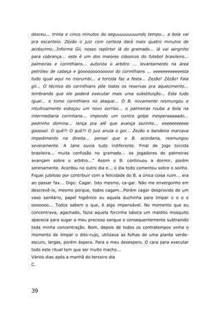 39
desceu... trinta e cinco minutos do seguuuuuuuuundo tempo... a bola vai
pra escanteio. Zézão o juiz com certeza dará mais quatro minutos de
acréscimo...Informa Gil, nosso repórter lá do gramado... lá vai serginho
para cobrança... este é um dos maiores clássicos do futebol brasileiro...
palmeiras e corinthians... autoriza o arbitro ... levantamento na área
petróleo de cabeça e goooooooooooool do corinthians ... eeeeeeeeeeeesta
tudo igual aqui no morumbi... a torcida faz a festa... Zezão! Zézão! Fala
gil... O técnico do corinthians pôe todos os reservas pra aquecimento...
lembrando que ele poderá executar mais uma substituição... Esta tudo
igual... e tome corinthians no ataque... O B. novamente resmungou e
intuitivamente esboçou um novo sorriso... o palmeiras rouba a bola na
intermediaria corintiana... impondo um contra golpe inesperaaaaado...
pedrinho domina... lança pra alê que avança sozinho... eeeeeeeeeee
goooool. O quê?! O quê?! O juiz anula o gol... Zezão o bandeira marcava
impedimento na direita... pensei que o B. acordaria, resmungou
severamente. A Jane ouvia tudo indiferente. Final de jogo torcida
brasileira... muita confusão no gramado... os jogadores do palmeiras
avançam sobre o arbitro...” Assim o B. continuou a dormir, porém
serenamente. Acordou no outro dia e... o dia todo comentou sobre o sonho.
Fiquei jubiloso por contribuir com a felicidade do B. a única coisa ruim... era
ao passar fax... Digo: Cagar. Isto mesmo, ca-gar. Não me envergonho em
descrevê-lo, mesmo porque, todos cagam...Porém cagar desprovido de um
vaso sanitário, papel higiênico ou aquela duchinha para limpar o o o o
ooooooo... Todos sabem o que, é algo impensável. No momento que eu
concentrava, agachado, fazia aquela forcinha básica um maldito mosquito
aparecia para sugar a meu precioso sangue e consequentemente subtraindo
toda minha concentração. Bom, depois de todos os contratempos vinha o
momento de limpar o dito-cujo, utilizava as folhas de uma planta verde-
escuro, largas, porém áspera. Para o meu desespero. O cara para executar
todo este ritual tem que ser muito macho...
Vários dias após a manhã do terceiro dia
C.
 