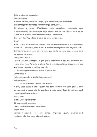 41
C. foram àquele pessoal...?
Que pessoal B?
Aqueles patetas, vestidos a rigor, que vieram naquela caravela?
Eles entregaram somente o monstrengo para Jane...
B. olhem a nossa dificuldade... não possuímos tecnologia para
armazenamento de alimentos, hoje chove, temos que sofrer para saciar
nossa fome e além disto trazer comida pra belezinha...
C. só um detalhe, a Jane precisa de uma companhia...
E eu?!
Você C. pelo jeito não esta dando conta do recado disse B. e imediatamente
a face do C. iluminou ,ficou rubro, é evidente que gostaria de esganar o B.
B. incompreensível como um homem, que se diz homem, se preocupa tanto
com outro homem...
Não gostou hein C...
Qual é... a Jane conseguiu o que queria desviamos o assunto e criamos um
racha entre nós. Portanto a gisele ficará conosco...e lembrando, hoje é sua
vez de providenciar o café da manhã.
C., somente porque chove, aí sim é minha vez...
Deixe disto B.
Hei pessoal, então a gisele ficará conosco?
Infelizmente...
C.; ... Ela com certeza cuidará desta casa...
A sim, você ouviu o dito: “quem não tem cachorro vai com gato”... com
certeza será o nosso cão de guarda... grande coisa! Sabe B. irei com você
buscar o café da manhã...
Mas chove!
E daí? Qual o problema?
Tá baum... até meninas.
Hei C. ! Não falará nem thauzinho...
Beijos Jane...
Vamos B. aqui ô... o quanto antes atingirmos aquelas arvores será
melhor... não ficaremos tão molhados...
 