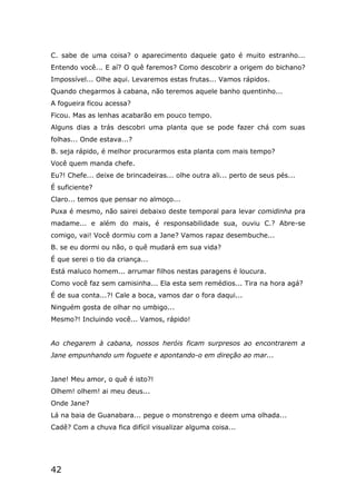 42
C. sabe de uma coisa? o aparecimento daquele gato é muito estranho...
Entendo você... E aí? O quê faremos? Como descobrir a origem do bichano?
Impossível... Olhe aqui. Levaremos estas frutas... Vamos rápidos.
Quando chegarmos à cabana, não teremos aquele banho quentinho...
A fogueira ficou acessa?
Ficou. Mas as lenhas acabarão em pouco tempo.
Alguns dias a trás descobri uma planta que se pode fazer chá com suas
folhas... Onde estava...?
B. seja rápido, é melhor procurarmos esta planta com mais tempo?
Você quem manda chefe.
Eu?! Chefe... deixe de brincadeiras... olhe outra ali... perto de seus pés...
É suficiente?
Claro... temos que pensar no almoço...
Puxa é mesmo, não sairei debaixo deste temporal para levar comidinha pra
madame... e além do mais, é responsabilidade sua, ouviu C.? Abre-se
comigo, vai! Você dormiu com a Jane? Vamos rapaz desembuche...
B. se eu dormi ou não, o quê mudará em sua vida?
É que serei o tio da criança...
Está maluco homem... arrumar filhos nestas paragens é loucura.
Como você faz sem camisinha... Ela esta sem remédios... Tira na hora agá?
É de sua conta...?! Cale a boca, vamos dar o fora daqui...
Ninguém gosta de olhar no umbigo...
Mesmo?! Incluindo você... Vamos, rápido!
Ao chegarem à cabana, nossos heróis ficam surpresos ao encontrarem a
Jane empunhando um foguete e apontando-o em direção ao mar...
Jane! Meu amor, o quê é isto?!
Olhem! olhem! ai meu deus...
Onde Jane?
Lá na baia de Guanabara... pegue o monstrengo e deem uma olhada...
Cadê? Com a chuva fica difícil visualizar alguma coisa...
 