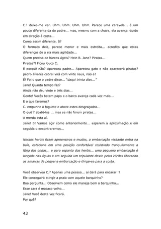 43
C.! deixe-me ver. Uhm. Uhm. Uhm. Uhm. Parece uma caravela... é um
pouco diferente da do padre... mas, mesmo com a chuva, ela avança rápido
em direção à costa...
Como assim diferente, B?
O formato dela, parece menor e mais estreita... acredito que estas
diferenças de a ela mais agilidade...
Quem precisa de barcos ágeis? Hein B. Jane? Piratas...
Piratas?! Ficou louco C.
E porquê não? Apareceu padre... Apareceu gato e não aparecerá piratas?
pedro álvares cabral virá com vinte naus, não é?
É! Foi o que o padre disse... “daqui trinta dias...”
Jane! Quanto tempo faz?
Ainda não deu vinte e três dias...
Gente! Vocês batem papo e o barco avança cada vez mais...
E o que faremos?
C. empunhe o foguete e abate estes desgraçados...
O quê ? abatê-los ... mas se não forem piratas...
A merda esta aí.
Jane! B! Vamos agir como anteriormente... esperem a aproximação e em
seguida o encontraremos...
Nossos heróis ficam apreensivos e mudos, a embarcação visitante entra na
baía, estaciona em uma posição confortável resistindo tranquilamente a
fúria das ondas... e para espanto dos heróis... uma pequena embarcação é
lançada nas águas e em seguida um tripulante desce pelas cordas liberando
as amarras da pequena embarcação e dirige-se para a costa.
Você observou C.? Apenas uma pessoa... aí dará para encarar !?
Ele conseguirá atingir a praia com aquele barquinho?
Boa pergunta... Observem como ele maneja bem o barquinho...
Esse cara é macaco velho...
Jane! Você desta vez ficará.
Por quê?
 