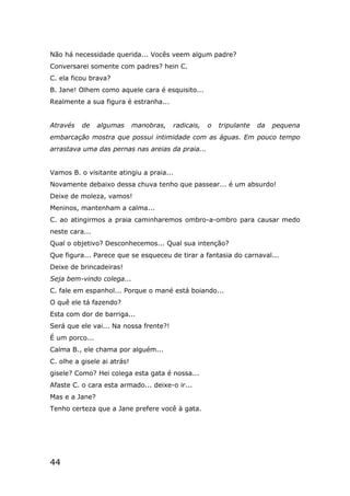 44
Não há necessidade querida... Vocês veem algum padre?
Conversarei somente com padres? hein C.
C. ela ficou brava?
B. Jane! Olhem como aquele cara é esquisito...
Realmente a sua figura é estranha...
Através de algumas manobras, radicais, o tripulante da pequena
embarcação mostra que possui intimidade com as águas. Em pouco tempo
arrastava uma das pernas nas areias da praia...
Vamos B. o visitante atingiu a praia...
Novamente debaixo dessa chuva tenho que passear... é um absurdo!
Deixe de moleza, vamos!
Meninos, mantenham a calma...
C. ao atingirmos a praia caminharemos ombro-a-ombro para causar medo
neste cara...
Qual o objetivo? Desconhecemos... Qual sua intenção?
Que figura... Parece que se esqueceu de tirar a fantasia do carnaval...
Deixe de brincadeiras!
Seja bem-vindo colega...
C. fale em espanhol... Porque o mané está boiando...
O quê ele tá fazendo?
Esta com dor de barriga...
Será que ele vai... Na nossa frente?!
É um porco...
Calma B., ele chama por alguém...
C. olhe a gisele ai atrás!
gisele? Como? Hei colega esta gata é nossa...
Afaste C. o cara esta armado... deixe-o ir...
Mas e a Jane?
Tenho certeza que a Jane prefere você à gata.
 
