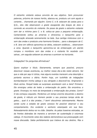 45
O estranho visitante estava convicto de seu objetivo. Sem pronunciar
palavras, próximo de nossos heróis, abaixou-se, produziu um som agudo e
cortante... chamando por alguém. Como C. e B. estavam de costas para o
Q.G., eles não observaram a gisele escapando dos braços de Jane e
correndo ao encontro do visitante. De posse da gisele o estranho visitante
sem dar a mínima para C. e B. voltou-se para a pequena embarcação.
Cantarolando soltou as amarras e direcionou o barquinho para a
embarcação atracada serenamente na baía. Sua cantiga misturava com o
som das ondas e produzia uma harmonia fúnebre... para o desespero de C.
e B. Jane em silêncio aproximou-se deles, estavam extáticos... observaram
a cena. Quando o barquinho aproximou-se da embarcação um alarido
rompeu o monótono som das ondas e o visitante foi recebido com
salvas...em seguida soltaram as amarras e sumiram no horizonte.
Indagações? Ou perguntas afirmativas?
Quero explicar o título. Diariamente, sempre que possível, procuro
descrever nossas aventuras, ou melhor nosso dia-a-dia neste cárcere. Sei
que a vida por aqui é cíclica, mas alguns eventos merecem uma descrição e
portanto escrevo o diário. Porém hoje, um turbilhão de indagações
bombardearam minha cabeça e sou obrigado a descrevê-los. Originando o
título acima. Porquê todas as surpresas acontecem com a Jane? Primeiro:
Ela enxergou antes de todos a embarcação do padre. Ela encontrou a
gisele. Enxergou no meio da tempestade a embarcação dos piratas. Como?
O dia começou esquisito. Perdemos um tempo enorme discutindo o destino
da gisele, é ridículo um Homem perder o seu precioso tempo atrás de
gatos... qual é a dos piratas...? bom! discutimos calorosamente. Mesmo
sendo curta a estadia de gisele conosco foi possível observar o seu
comportamento. Era evidente o senhorio estampado em sua face.
Relaxadamente deitou-se no chão. Detalhe. As patas traseiras esticadas, as
da frentes dobradas de maneira a servirem de sustentação à volumosa
cabeça. O movimento veloz dos radares demonstrava sua preocupação com
nossa discussão. Sabia perfeitamente que tratava do seu destino. Mas a
 