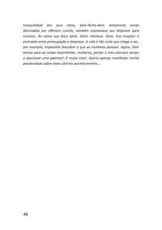 46
tranquilidade dos seus olhos, abre-fecha-abre, lentamente sendo
dominados por efêmero cochilo, também expressava seu desprezo para
conosco. Às vezes sua boca abria. Sono. Fechava. Sono. Era invejoso o
contraste entre preocupação e desprezo. A vida é tão curta que chega a ser,
por exemplo, impossível descobrir o que as mulheres pensam. Agora. Sem
tempo para as coisas importantes, mulheres, perder o meu precioso tempo
a descrever uma gatinha?! É muito inútil. Queria apenas manifestar minha
perplexidade sobre estes últimos acontecimentos...
 