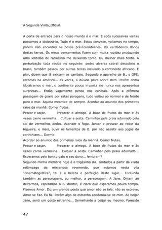 47
A Segunda Visita_Oficial.
A porta de entrada para o nosso mundo é o mar. E após sucessivas visitas
passamos a idolatrá-lo. Tudo é o mar. Estou convicto, voltamos no tempo,
porém não encontrei os povos pré-colombianos. Os verdadeiros donos
destas terras. Os meus pensamentos fluem com muita rapidez produzindo
uma lentidão de raciocínio me deixando tonto. Ou melhor mais tonto. A
perturbação toda reside no seguinte: pedro alvarez cabral descobriu o
brasil, também passou por outras terras incluindo o continente africano. E
pior, dizem que lá existem os canibais. Segundo o aparelho de B., o GPS,
estamos na américa... as vezes, a dúvida paira sobre mim. Porém como
idolatramos o mar, o continente pouco importa ele nunca nos apresentou
surpresas... Então vagamente penso nos canibais. Após a efêmera
passagem de gisele por estas paragens, tudo voltou ao normal e de frente
para o mar. Aquela mesmice de sempre. Acordar ao anuncio dos primeiros
raios da manhã. Comer frutas.
Pescar e caçar. Preparar o almoço. A base de frutos do mar e às
vezes carne vermelha... Cultuar a sesta. Caminhar pela praia adornado pelo
sol de vermelhos dedos. Acender o fogo. Jantar e prosear ao redor da
fogueira, e mais, ouvir os lamentos de B. por não assistir aos jogos do
corinthians... Dormir.
Acordar ao anuncio dos primeiros raios da manhã. Comer frutas.
Pescar e caçar. Preparar o almoço. A base de frutos do mar e às
vezes carne vermelha... Cultuar a sesta. Caminhar pela praia adornado...
Esperamos pelo bonito gato e seu dono... lembram?
Segundo minha memória hoje é o trigésimo dia, contados a partir da visita
relâmpago do misterioso reverendo, que estamos nesta vila
“cinematográfica”, tal é a beleza e perfeição deste lugar... Incluindo
também as personagens, ou melhor, a personagem. A Jane. Ontem ao
deitarmos, esperamos o B. dormir, é claro que esperamos pouco tempo.
Fizemos Amor. Diz um grande poeta que amor não se fala, não se escreve,
Amor se Faz. Eu fiz. Porém algo de estranho apoderou-se de mim. Ao beijar
Jane, senti um gosto estranho... Semelhante a beijar eu mesmo. Parecido
 