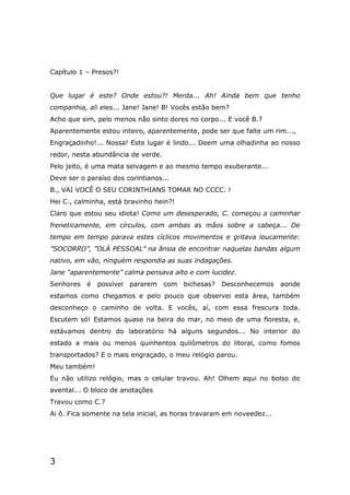 3
Capítulo 1 – Presos?!
Que lugar é este? Onde estou?! Merda... Ah! Ainda bem que tenho
companhia, ali eles... Jane! Jane! B! Vocês estão bem?
Acho que sim, pelo menos não sinto dores no corpo... E você B.?
Aparentemente estou inteiro, aparentemente, pode ser que falte um rim...,
Engraçadinho!... Nossa! Este lugar é lindo... Deem uma olhadinha ao nosso
redor, nesta abundância de verde.
Pelo jeito, é uma mata selvagem e ao mesmo tempo exuberante...
Deve ser o paraíso dos corintianos...
B., VAI VOCÊ O SEU CORINTHIANS TOMAR NO CCCC. !
Hei C., calminha, está bravinho hein?!
Claro que estou seu idiota! Como um desesperado, C. começou a caminhar
freneticamente, em círculos, com ambas as mãos sobre a cabeça... De
tempo em tempo parava estes cíclicos movimentos e gritava loucamente:
”SOCORRO”, ”OLÁ PESSOAL” na ânsia de encontrar naquelas bandas algum
nativo, em vão, ninguém respondia as suas indagações.
Jane “aparentemente” calma pensava alto e com lucidez.
Senhores é possível pararem com bichesas? Desconhecemos aonde
estamos como chegamos e pelo pouco que observei esta área, também
desconheço o caminho de volta. E vocês, aí, com essa frescura toda.
Escutem só! Estamos quase na beira do mar, no meio de uma floresta, e,
estávamos dentro do laboratório há alguns segundos... No interior do
estado a mais ou menos quinhentos quilômetros do litoral, como fomos
transportados? E o mais engraçado, o meu relógio parou.
Meu também!
Eu não utilizo relógio, mas o celular travou. Ah! Olhem aqui no bolso do
avental... O bloco de anotações
Travou como C.?
Ai ô. Fica somente na tela inicial, as horas travaram em noveedez...
 