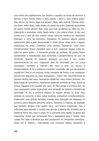 48
com treino dos adolescentes que beijam o espelho na ânsia de dominar a
técnica e fazer bonito frente o sexo oposto... Senti o meu próprio gosto.
Mas afirmo, foi ótimo. Algo nos atraem. Hoje, pela manhã, fizemos amor.
Foi ótimo. Além disso, nada mudou no nosso dia-a-dia. Sabendo da profecia
do padre, nestes últimos dias, mais que tudo grudamos os olhos no mar.
Esperando a prometida visita. Nesta tarde o céu estava limpo. O céu azul
fundia com o azul do mar criando varias cores de maneira ser impossível
distinguir a linha do horizonte. Derepente foi possível, alguns pontos
apareceram lado-a-lado demarcando o limite tênue entre céus e águas.
Estávamos na praia. Contamos vinte pontos. Deduzimos vinte naus.
Freneticamente fomos impelidos para o Q.G. seguindo aquela velha lei,
salve-se quem puder... E tomamos posição de combate. Os pontos foram
aumentando e contribuindo para consolidar a predominância do azul no
horizonte. Quando foi possível distinguir as naus o céu mudou
repentinamente de cor, majestoso azul foi dominado por um cinza
assustador, fundindo o marrom das naus a uma cor escura e
amedrontadora. B. foi o primeiro a levantar a questão: por que deveríamos
recebê-los? Este é um assunto muito complexo de forma a ser impossível
discutirmos enquanto as naus avançavam... Como não visualizávamos as
pessoas dentro das naus, resolvemos abatê-las, seria menos doloroso. Por
desencargo de consciência, estaríamos abatendo somente as naus. Como os
nossos foguetes eram guiados por calor, foi fácil atingir o primeiro alvo. As
naus avançavam juntas produzindo uma sensação de colosso e também de
admiração. B. fez o primeiro disparo. O disparo atingiu as duas naus
centrais do conjunto. E para nossa surpresa, explodiram simultaneamente.
Produziram uma grande fornalha, criando uma coloração em destaque no
primeiro plano daquele estranho cenário. Sentimos o impacto da explosão
que também atingira mais quatro naus, com menor magnitude, mas o
suficiente para retardar o avanço das demais e aderná-las. Acredito que à
distância entre nós, naus e costa, foi o suficiente para abafar os gritos dos
tripulantes. Gritos que certamente fora o passaporte para o Hades. Sem
culpas. Por toda a devassa que eles produziram no continente americano,
assim diz a história... Executando uma manobra rápida, passaram a
 