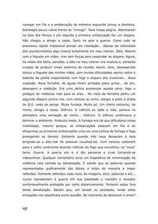 49
navegar em fila e a embarcação da extrema esquerda tomou a dianteira.
Estratégia pouco viável frente ao “inimigo“. Para nossa alegria. Adentraram
na baia dos Porcos e em seguida a primeira embarcação fez um disparo.
Não chegou a atingir a costa. Senti na pele a guerra. Como tudo se
processou rápido impossível pensar em retaliação... Apesar da velocidade
dos acontecimentos algo crescia lentamente em meu interior. Ódio. Mesmo
com o foguete em mãos, mas sem forças para responder ao disparo. Agora,
no relato dos fatos, percebo, o ódio no meu interior era imaturo e, portanto
incapaz de produzir sinais externos de revolta. Assim, Jane, desesperada
tomou o foguete das minhas mãos, com muitas dificuldades apoiou sobre o
batente da janela respondendo com fogo o disparo dos invasores... Nova
explosão. Nova fornalha. As águas foram pintadas pelos gritos... de dor,
desespero e maldição. Era uma delícia presenciar aquela cena: fogo e
pedaços de madeiras indo para os ares... No meio da fornalha partiu um
segundo disparo contra nós, com certeza ao ermo, atingiu a praia à direta
do Q.G. nada de perigo. Muita fumaça. Muito pó. Um cheiro estranho, de
morte, atingiu a costa. Silêncio. O silêncio se opõe a vida, pairava na
atmosfera uma sensação de morte... Silêncio. O silêncio continuava a
dominar o ambiente. Produzia medo. A fumaça era tal que dificultava nossa
visibilidade, mesmo porque, as embarcações estavam em fila e ao
atingirmos as primeiras embarcações criou-se uma cortina de fumaça e fogo
protegendo as demais. Somente quando três naus deixavam à baia
dirigindo-se a alto-mar foi possível visualizá-las. Com certeza voltariam
para o velho continente levando notícias do fogo que encontrou na “nova”
terra. Guerra. A guerra em si é tão perversa e cruel tornando-se
indescritível. Qualquer comentário seria um dispositivo de minimização da
violência nela contida ou banalização. É sabido que as palavras quando
representadas graficamente são dóceis e letais de maneira a impor
reflexões. Somente reflexões nada mais. As imagens, sons, palavras e etc...
nunca representam à guerra em sua totalidade e mantém o receptor
confortavelmente protegido por certo distanciamento. Portanto estou fora
desta banalização. Aposto que, um tarado ou psicopata, lendo estas
anotações me classificara como bundão. No momento de descrever o amor?
 
