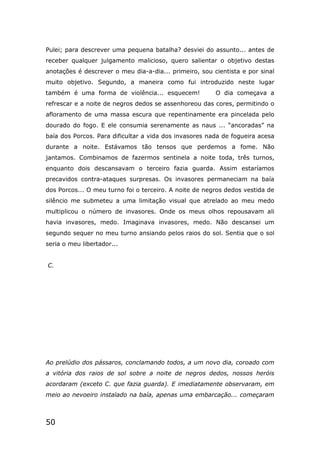 50
Pulei; para descrever uma pequena batalha? desviei do assunto... antes de
receber qualquer julgamento malicioso, quero salientar o objetivo destas
anotações é descrever o meu dia-a-dia... primeiro, sou cientista e por sinal
muito objetivo. Segundo, a maneira como fui introduzido neste lugar
também é uma forma de violência... esquecem! O dia começava a
refrescar e a noite de negros dedos se assenhoreou das cores, permitindo o
afloramento de uma massa escura que repentinamente era pincelada pelo
dourado do fogo. E ele consumia serenamente as naus ... “ancoradas” na
baía dos Porcos. Para dificultar a vida dos invasores nada de fogueira acesa
durante a noite. Estávamos tão tensos que perdemos a fome. Não
jantamos. Combinamos de fazermos sentinela a noite toda, três turnos,
enquanto dois descansavam o terceiro fazia guarda. Assim estaríamos
precavidos contra-ataques surpresas. Os invasores permaneciam na baía
dos Porcos... O meu turno foi o terceiro. A noite de negros dedos vestida de
silêncio me submeteu a uma limitação visual que atrelado ao meu medo
multiplicou o número de invasores. Onde os meus olhos repousavam ali
havia invasores, medo. Imaginava invasores, medo. Não descansei um
segundo sequer no meu turno ansiando pelos raios do sol. Sentia que o sol
seria o meu libertador...
C.
Ao prelúdio dos pássaros, conclamando todos, a um novo dia, coroado com
a vitória dos raios de sol sobre a noite de negros dedos, nossos heróis
acordaram (exceto C. que fazia guarda). E imediatamente observaram, em
meio ao nevoeiro instalado na baía, apenas uma embarcação... começaram
 