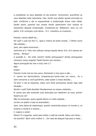 51
a contabilizar as naus abatidas no dia anterior. Concluíram; quantificar as
naus abatidas nada importaria, mas, teriam que abater aquela ancorada na
baía. Conforme o dia ia esquentando a embarcação ficava mais nítida.
Sendo assim, possível aos nossos heróis observarem com clareza os
tripulantes daquela embarcação. Condoeram-se. Refletiram. Jane viu um
padre. O B. enxergou uma dama... O C. visualizou os invasores...
Pessoal, vamos abatê-los...
Por quê? o quê nos fez? C., Qual o motivo de tanta revolta...? Olhem como
são coitados...
Jane, sem apelo emocional...
Calminha aí C.! Pelo meu esforço mereço aquela dama, lá ô. Viu? parece ser
bonita... Mereço?
A questão é... De onde vieram? Serão portugueses? Sendo portugueses
merecem nosso respeito? Nada fizeram pra merecer...
Algum português fez mal a você, hein C.?
Não!
Então?
Fizeram muito mal ao meu povo, dizimaram o meu povo e são ...
C. vamos ser democráticos, cinquenta-por-cento-mais um vence... Eu e
Jane vencemos a você queridinho, cabe acatar a nossa decisão...
Tá bom! o dia já esquenta, estou com fome precisamos decidir logo esta
situação...
Decidir o quê? Está decidido! Receberemos os nossos visitantes...
B. pense que eles aceitarão suas desculpas por abaterem as naus, pense?
Espere pra ver!
Não me preocupo, quero aquela dama e o resto exploda...
Lá tem um padre e tudo se acomodará...
Jane, Jane deixe de esperanças; quanto reverendos possui no mundo e, no
entanto a merda é a mesma...
C. espere e verás!
Olhem! É o seguinte, sairei para colher o café da manhã. Estou com fome...
Irá sozinho? Bom! acho melhor ir... Em caso de ataques fuja para a mata...
 