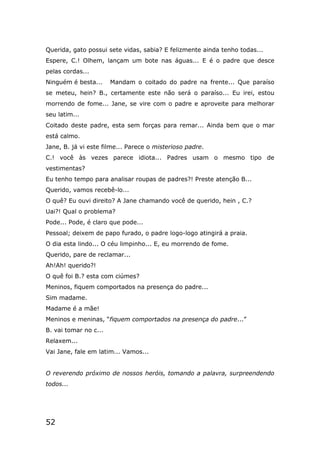 52
Querida, gato possui sete vidas, sabia? E felizmente ainda tenho todas...
Espere, C.! Olhem, lançam um bote nas águas... E é o padre que desce
pelas cordas...
Ninguém é besta... Mandam o coitado do padre na frente... Que paraíso
se meteu, hein? B., certamente este não será o paraíso... Eu irei, estou
morrendo de fome... Jane, se vire com o padre e aproveite para melhorar
seu latim...
Coitado deste padre, esta sem forças para remar... Ainda bem que o mar
está calmo.
Jane, B. já vi este filme... Parece o misterioso padre.
C.! você às vezes parece idiota... Padres usam o mesmo tipo de
vestimentas?
Eu tenho tempo para analisar roupas de padres?! Preste atenção B...
Querido, vamos recebê-lo...
O quê? Eu ouvi direito? A Jane chamando você de querido, hein , C.?
Uai?! Qual o problema?
Pode... Pode, é claro que pode...
Pessoal; deixem de papo furado, o padre logo-logo atingirá a praia.
O dia esta lindo... O céu limpinho... E, eu morrendo de fome.
Querido, pare de reclamar...
Ah!Ah! querido?!
O quê foi B.? esta com ciúmes?
Meninos, fiquem comportados na presença do padre...
Sim madame.
Madame é a mãe!
Meninos e meninas, “fiquem comportados na presença do padre...”
B. vai tomar no c...
Relaxem...
Vai Jane, fale em latim... Vamos...
O reverendo próximo de nossos heróis, tomando a palavra, surpreendendo
todos...
 