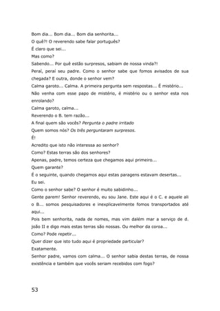53
Bom dia... Bom dia... Bom dia senhorita...
O quê?! O reverendo sabe falar português?
É claro que sei...
Mas como?
Sabendo... Por quê estão surpresos, sabiam de nossa vinda?!
Peraí, peraí seu padre. Como o senhor sabe que fomos avisados de sua
chegada? E outra, donde o senhor vem?
Calma garoto... Calma. A primeira pergunta sem respostas... É mistério...
Não venha com esse papo de mistério, é mistério ou o senhor esta nos
enrolando?
Calma garoto, calma...
Reverendo o B. tem razão...
A final quem são vocês? Pergunta o padre irritado
Quem somos nós? Os três perguntaram surpresos.
É!
Acredito que isto não interessa ao senhor?
Como? Estas terras são dos senhores?
Apenas, padre, temos certeza que chegamos aqui primeiro...
Quem garante?
É o seguinte, quando chegamos aqui estas paragens estavam desertas...
Eu sei.
Como o senhor sabe? O senhor é muito sabidinho...
Gente parem! Senhor reverendo, eu sou Jane. Este aqui é o C. e aquele ali
o B... somos pesquisadores e inexplicavelmente fomos transportados até
aqui...
Pois bem senhorita, nada de nomes, mas vim dalém mar a serviço de d.
joão II e digo mais estas terras são nossas. Ou melhor da coroa...
Como? Pode repetir...
Quer dizer que isto tudo aqui é propriedade particular?
Exatamente.
Senhor padre, vamos com calma... O senhor sabia destas terras, de nossa
existência e também que vocês seriam recebidos com fogo?
 