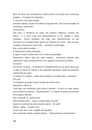 54
Bom. As terras nos conhecíamos e até firmamos um acordo com o reino dos
aragões... O tratado de tordesilhas...
P. que pariu com esse tratado...
Escutem rapazes, fiquem em silêncio enquanto falo. Isto mesmo tratado de
tordesilhas, conhecem?
Conhecemos...
Pois bem, a existência de vocês nós também sabíamos, através dos
astros... E a única coisa que desconhecíamos é em relação a nossa
recepção... Fomos recebidos com fogo, sem ressentimentos, os que
morreram em combate foram apenas os traidores da coroa... eles em seus
corações maquinavam coisas más... mereciam a destruição.
Mas, vocês estão armados...?
É sempre bom andar prevenido...
E agora? O quê o senhor fará com o resto da tripulação?
Passaremos alguns dias por estas bandas... trouxemos pintores para
registrarem estes acontecimentos e em seguida rumaremos as Índias...
O caralho!
Ca-ra-lho?! O quê é... O caralho? B. imediatamente com as duas mãos puxa
a calça na ânsia de libertar o seu aparelho reprodutor sendo bruscamente
repreendido por Jane.
O caralho é o caralho!...vocês não arredarão o pé deste lugar...entendeu?
Por quê?
É o seguinte seu padre, quem manda aqui somos nós...
Mantenha a calma, B.
Tudo bem, seu reverendo, pode trazer o pessoal... ali tem um lugar seguro
para montar as cabanas... discretamente C. se afasta do grupo caminhando
em direção a floresta.
Seu reverendo. B. calmamente:
Agora falando sério... quem é aquela dama na proa?
Aquela é a senhora de pedro alvarez cabral... Por quê?
Merda... Nada... O pedro veio?
É claro que veio, é ele o capitão da esquadra...
Seu reverendo mande o pessoal descer... Vocês possuem mantimentos?
 
