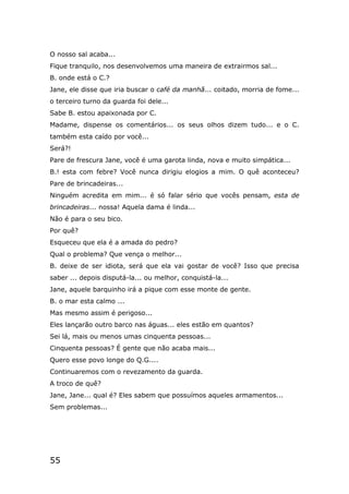 55
O nosso sal acaba...
Fique tranquilo, nos desenvolvemos uma maneira de extrairmos sal...
B. onde está o C.?
Jane, ele disse que iria buscar o café da manhã... coitado, morria de fome...
o terceiro turno da guarda foi dele...
Sabe B. estou apaixonada por C.
Madame, dispense os comentários... os seus olhos dizem tudo... e o C.
também esta caído por você...
Será?!
Pare de frescura Jane, você é uma garota linda, nova e muito simpática...
B.! esta com febre? Você nunca dirigiu elogios a mim. O quê aconteceu?
Pare de brincadeiras...
Ninguém acredita em mim... é só falar sério que vocês pensam, esta de
brincadeiras... nossa! Aquela dama é linda...
Não é para o seu bico.
Por quê?
Esqueceu que ela é a amada do pedro?
Qual o problema? Que vença o melhor...
B. deixe de ser idiota, será que ela vai gostar de você? Isso que precisa
saber ... depois disputá-la... ou melhor, conquistá-la...
Jane, aquele barquinho irá a pique com esse monte de gente.
B. o mar esta calmo ...
Mas mesmo assim é perigoso...
Eles lançarão outro barco nas águas... eles estão em quantos?
Sei lá, mais ou menos umas cinquenta pessoas...
Cinquenta pessoas? É gente que não acaba mais...
Quero esse povo longe do Q.G....
Continuaremos com o revezamento da guarda.
A troco de quê?
Jane, Jane... qual é? Eles sabem que possuímos aqueles armamentos...
Sem problemas...
 
