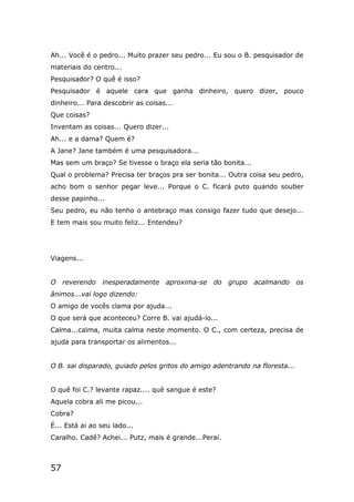 57
Ah... Você é o pedro... Muito prazer seu pedro... Eu sou o B. pesquisador de
materiais do centro...
Pesquisador? O quê é isso?
Pesquisador é aquele cara que ganha dinheiro, quero dizer, pouco
dinheiro... Para descobrir as coisas...
Que coisas?
Inventam as coisas... Quero dizer...
Ah... e a dama? Quem é?
A Jane? Jane também é uma pesquisadora...
Mas sem um braço? Se tivesse o braço ela seria tão bonita...
Qual o problema? Precisa ter braços pra ser bonita... Outra coisa seu pedro,
acho bom o senhor pegar leve... Porque o C. ficará puto quando souber
desse papinho...
Seu pedro, eu não tenho o antebraço mas consigo fazer tudo que desejo...
E tem mais sou muito feliz... Entendeu?
Viagens...
O reverendo inesperadamente aproxima-se do grupo acalmando os
ânimos...vai logo dizendo:
O amigo de vocês clama por ajuda...
O que será que aconteceu? Corre B. vai ajudá-lo...
Calma...calma, muita calma neste momento. O C., com certeza, precisa de
ajuda para transportar os alimentos...
O B. sai disparado, guiado pelos gritos do amigo adentrando na floresta...
O quê foi C.? levante rapaz.... quê sangue é este?
Aquela cobra ali me picou...
Cobra?
É... Está ai ao seu lado...
Caralho. Cadê? Achei... Putz, mais é grande...Peraí.
 