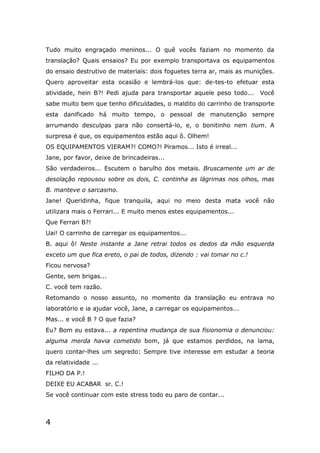 4
Tudo muito engraçado meninos... O quê vocês faziam no momento da
translação? Quais ensaios? Eu por exemplo transportava os equipamentos
do ensaio destrutivo de materiais: dois foguetes terra ar, mais as munições.
Quero aproveitar esta ocasião e lembrá-los que: de-tes-to efetuar esta
atividade, hein B?! Pedi ajuda para transportar aquele peso todo... Você
sabe muito bem que tenho dificuldades, o maldito do carrinho de transporte
esta danificado há muito tempo, o pessoal de manutenção sempre
arrumando desculpas para não consertá-lo, e, o bonitinho nem tium. A
surpresa é que, os equipamentos estão aqui ô. Olhem!
OS EQUIPAMENTOS VIERAM?! COMO?! Piramos... Isto é irreal...
Jane, por favor, deixe de brincadeiras...
São verdadeiros... Escutem o barulho dos metais. Bruscamente um ar de
desolação repousou sobre os dois, C. continha as lágrimas nos olhos, mas
B. manteve o sarcasmo.
Jane! Queridinha, fique tranquila, aqui no meio desta mata você não
utilizara mais o Ferrari... E muito menos estes equipamentos...
Que Ferrari B?!
Uai! O carrinho de carregar os equipamentos...
B. aqui ô! Neste instante a Jane retrai todos os dedos da mão esquerda
exceto um que fica ereto, o pai de todos, dizendo : vai tomar no c.!
Ficou nervosa?
Gente, sem brigas...
C. você tem razão.
Retomando o nosso assunto, no momento da translação eu entrava no
laboratório e ia ajudar você, Jane, a carregar os equipamentos...
Mas... e você B ? O que fazia?
Eu? Bom eu estava... a repentina mudança de sua fisionomia o denunciou:
alguma merda havia cometido bom, já que estamos perdidos, na lama,
quero contar-lhes um segredo: Sempre tive interesse em estudar a teoria
da relatividade ...
FILHO DA P.!
DEIXE EU ACABAR sr. C.!
Se você continuar com este stress todo eu paro de contar...
 