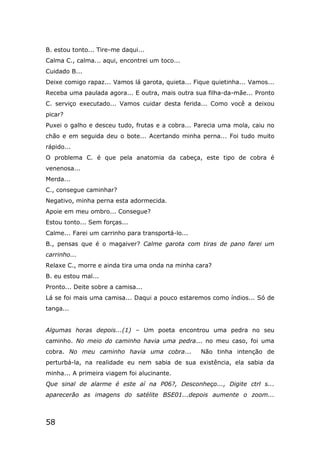 58
B. estou tonto... Tire-me daqui...
Calma C., calma... aqui, encontrei um toco...
Cuidado B...
Deixe comigo rapaz... Vamos lá garota, quieta... Fique quietinha... Vamos...
Receba uma paulada agora... E outra, mais outra sua filha-da-mãe... Pronto
C. serviço executado... Vamos cuidar desta ferida... Como você a deixou
picar?
Puxei o galho e desceu tudo, frutas e a cobra... Parecia uma mola, caiu no
chão e em seguida deu o bote... Acertando minha perna... Foi tudo muito
rápido...
O problema C. é que pela anatomia da cabeça, este tipo de cobra é
venenosa...
Merda...
C., consegue caminhar?
Negativo, minha perna esta adormecida.
Apoie em meu ombro... Consegue?
Estou tonto... Sem forças...
Calme... Farei um carrinho para transportá-lo...
B., pensas que é o magaiver? Calme garota com tiras de pano farei um
carrinho...
Relaxe C., morre e ainda tira uma onda na minha cara?
B. eu estou mal...
Pronto... Deite sobre a camisa...
Lá se foi mais uma camisa... Daqui a pouco estaremos como índios... Só de
tanga...
Algumas horas depois...(1) – Um poeta encontrou uma pedra no seu
caminho. No meio do caminho havia uma pedra... no meu caso, foi uma
cobra. No meu caminho havia uma cobra... Não tinha intenção de
perturbá-la, na realidade eu nem sabia de sua existência, ela sabia da
minha... A primeira viagem foi alucinante.
Que sinal de alarme é este aí na P06?, Desconheço..., Digite ctrl s...
aparecerão as imagens do satélite BSE01...depois aumente o zoom...
 