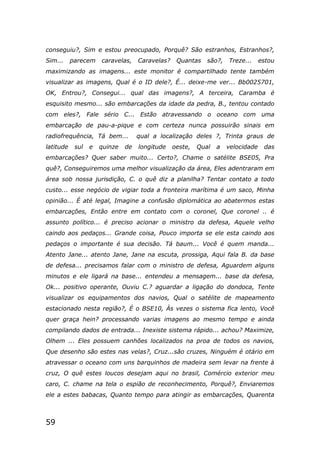 59
conseguiu?, Sim e estou preocupado, Porquê? São estranhos, Estranhos?,
Sim... parecem caravelas, Caravelas? Quantas são?, Treze... estou
maximizando as imagens... este monitor é compartilhado tente também
visualizar as imagens, Qual é o ID dele?, É... deixe-me ver... Bb0025701,
OK, Entrou?, Consegui... qual das imagens?, A terceira, Caramba é
esquisito mesmo... são embarcações da idade da pedra, B., tentou contado
com eles?, Fale sério C... Estão atravessando o oceano com uma
embarcação de pau-a-pique e com certeza nunca possuirão sinais em
radiofrequência, Tá bem... qual a localização deles ?, Trinta graus de
latitude sul e quinze de longitude oeste, Qual a velocidade das
embarcações? Quer saber muito... Certo?, Chame o satélite BSE05, Pra
quê?, Conseguiremos uma melhor visualização da área, Eles adentraram em
área sob nossa jurisdição, C. o quê diz a planilha? Tentar contato a todo
custo... esse negócio de vigiar toda a fronteira marítima é um saco, Minha
opinião... É até legal, Imagine a confusão diplomática ao abatermos estas
embarcações, Então entre em contato com o coronel, Que coronel .. é
assunto político... é preciso acionar o ministro da defesa, Aquele velho
caindo aos pedaços... Grande coisa, Pouco importa se ele esta caindo aos
pedaços o importante é sua decisão. Tá baum... Você é quem manda...
Atento Jane... atento Jane, Jane na escuta, prossiga, Aqui fala B. da base
de defesa... precisamos falar com o ministro de defesa, Aguardem alguns
minutos e ele ligará na base... entendeu a mensagem... base da defesa,
Ok... positivo operante, Ouviu C.? aguardar a ligação do dondoca, Tente
visualizar os equipamentos dos navios, Qual o satélite de mapeamento
estacionado nesta região?, É o BSE10, Às vezes o sistema fica lento, Você
quer graça hein? processando varias imagens ao mesmo tempo e ainda
compilando dados de entrada... Inexiste sistema rápido... achou? Maximize,
Olhem ... Eles possuem canhões localizados na proa de todos os navios,
Que desenho são estes nas velas?, Cruz...são cruzes, Ninguém é otário em
atravessar o oceano com uns barquinhos de madeira sem levar na frente à
cruz, O quê estes loucos desejam aqui no brasil, Comércio exterior meu
caro, C. chame na tela o espião de reconhecimento, Porquê?, Enviaremos
ele a estes babacas, Quanto tempo para atingir as embarcações, Quarenta
 
