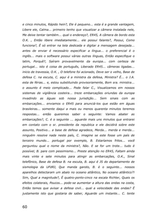 60
e cinco minutos, Rápido hein?, Ele é pequeno... esta é a grande vantagem,
Libere ele, Calma... primeiro tenho que visualizar a câmera instalada nele,
Me deixe tentar também... qual o endereço?, ER45, A câmera de bordo esta
O.K. , Então libere imediatamente... ele possui falante?, Possui, Como
funciona?, É só entrar na tela dedicada e digitar a mensagem desejada...
antes de enviar é necessário especificar a língua... o preferencial é o
inglês... mais o software possui várias outras línguas, Então especifique o
latim, Porquê?, Saíram provavelmente da europa... com certeza de
portugal... isto é coisa de português, Liberado ER45... câmeras ligadas...
inicio de travessia, O.K. , O telefone foi acionado, Deve ser o velho, Base de
defesa C. na escuta, C. aqui é a ministra da defesa, Ministra? É... o J.A.
esta de férias... e, estou substituindo provisoriamente, Bom sra. ministra...
o assunto é meio complicado... Pode falar C., Visualizamos em nossos
sistemas de vigilância costeira... treze embarcações oriundas da europa
invadindo as águas sob nossa jurisdição... Sem sinais com as
embarcações... enviamos o ER45 para anunciá-los que estão em águas
brasileiras... somente daqui a mais ou menos quarenta minutos teremos
respostas... então queremos saber o seguinte: Vamos abater as
embarcações?, C. é o seguinte ... aguarde mais uns minutos que entrarei
em contato com o sr. presidente da republica e ele decidirá sobre este
assunto, Positivo... a base de defesa agradece, Merda... merda e merda...
ninguém resolve nada neste país, C. imagine se este fosse um país de
terceiro mundo... portugal por exemplo, B. Estaríamos fritos... você
perguntou qual o nome da ministra?, Não. E se for um trote... tudo é
possível, B. pare com pessimismo... Preste atenção no ER45, Faltam ainda
mais vinte e sete minutos para atingir as embarcações, O.K., Sinal
telefônico, Base de defesa B. na escuta, B. aqui é JS do departamento de
sismologia da UFdRJ, Que manda garoto, B. é o seguinte... nossos
aparelhos detectaram um abalo no oceano atlântico, No oceano atlântico?!
Sim, Qual a magnitude?, É quatro-ponto-cinco na escala Richter, Quais os
efeitos colaterais, Poucos... pode-se aumentar a altura das ondas na costa,
Então temos que avisar a defesa civil... qual a velocidade das ondas? É
justamente isto que gostaria de saber, Aguarde um instante... C. tente
 