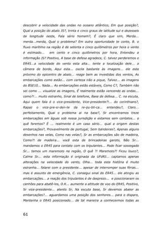 61
descobrir a velocidade das ondas no oceano atlântico, Em que posição?,
Qual a posição do abalo JS?, trinta e cinco graus de latitude sul e dezesseis
de longitude oeste, Fala sério homem?, É claro que sim, Merda...
merda...merda, Qual o problema? Em outra oportunidade te conto, B. o
fluxo marítimo na região é de setenta e cinco quilômetros por hora o vento
é estimado... em cento e cinco quilômetros por hora, Entendeu a
informação JS? Positivo, A base de defesa agradece, C. talvez perderemos o
ER45...a velocidade do vento esta alta... tente a localização dele... a
câmera de bordo, Aqui esta... oscila bastante às imagens... ele esta
próximo do epicentro de abalo... reage bem as investidas dos ventos, As
embarcações como estão... com certeza irão a pique, Talvez... as imagens
do BSE10... Nada... As embarcações estão estáveis, Como C?, Também não
sei como ... visualize as imagens, É realmente estão vencendo as ondas...
como?!... muito estranho, Sinal de telefone, Base de defesa... C. na escuta,
Aqui quem fala é o vice-presidente, Vice-presidente?!... do corinthians?,
Rapaz o vice-pre-si-den-te da re-pu-bli-ca... entendeu?, Claro...
perfeitamente, Qual o problema ai na base?, Sr encontramos treze
embarcações em águas sob nossa jurisdição e estamos sem contatos... o
quê faremos? É ... realmente é um caso sério... qual a origem destas
embarcações?, Provavelmente de portugal, Sem bandeiras?, Apenas alguns
desenhos nas velas, Como nas velas?, Sr as embarcações são de madeira,
Como?! de madeira... você esta de brincadeiras garoto, Não Sr...
mandamos o ER45 para contato com os tripulantes... Pode ficar sossegado
Sr... temos um maremoto na região, O quê ?! Maremoto?! Ficou louco?,
Calme Sr... esta informação é originada da UFdRJ... captamos apenas
alterações na velocidade do vento, Olha... toda esta história é muito
estranha... falarei com o presidente... apesar de interromper suas férias...
mas é assunto de emergência, C. consegui sinal do ER45... ele atingiu as
embarcações... a reação dos tripulantes é de desprezo... e posicionaram os
canhões para abatê-los, O.K... aumente a altitude de voo do ER45, Positivo,
Sr vice-presidente... atento Sr, Na escuta base, Sr devemos abater as
embarcações?... aguardamos uma posição dos senhores... para o disparo,
Mantenha o ER45 posicionado... de tal maneira a conhecermos todas as
 