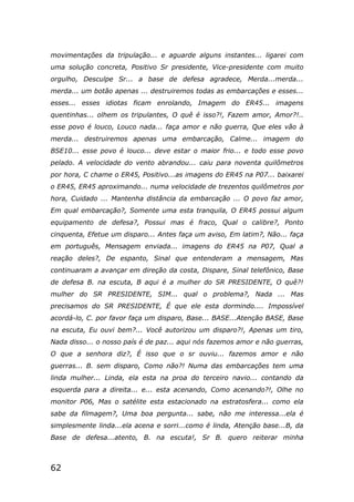 62
movimentações da tripulação... e aguarde alguns instantes... ligarei com
uma solução concreta, Positivo Sr presidente, Vice-presidente com muito
orgulho, Desculpe Sr... a base de defesa agradece, Merda...merda...
merda... um botão apenas ... destruiremos todas as embarcações e esses...
esses... esses idiotas ficam enrolando, Imagem do ER45... imagens
quentinhas... olhem os tripulantes, O quê é isso?!, Fazem amor, Amor?!..
esse povo é louco, Louco nada... faça amor e não guerra, Que eles vão à
merda... destruiremos apenas uma embarcação, Calme... imagem do
BSE10... esse povo é louco... deve estar o maior frio... e todo esse povo
pelado. A velocidade do vento abrandou... caiu para noventa quilômetros
por hora, C chame o ER45, Positivo...as imagens do ER45 na P07... baixarei
o ER45, ER45 aproximando... numa velocidade de trezentos quilômetros por
hora, Cuidado ... Mantenha distância da embarcação ... O povo faz amor,
Em qual embarcação?, Somente uma esta tranquila, O ER45 possui algum
equipamento de defesa?, Possui mas é fraco, Qual o calibre?, Ponto
cinquenta, Efetue um disparo... Antes faça um aviso, Em latim?, Não... faça
em português, Mensagem enviada... imagens do ER45 na P07, Qual a
reação deles?, De espanto, Sinal que entenderam a mensagem, Mas
continuaram a avançar em direção da costa, Dispare, Sinal telefônico, Base
de defesa B. na escuta, B aqui é a mulher do SR PRESIDENTE, O quê?!
mulher do SR PRESIDENTE, SIM... qual o problema?, Nada ... Mas
precisamos do SR PRESIDENTE, É que ele esta dormindo.... Impossível
acordá-lo, C. por favor faça um disparo, Base... BASE...Atenção BASE, Base
na escuta, Eu ouvi bem?... Você autorizou um disparo?!, Apenas um tiro,
Nada disso... o nosso país é de paz... aqui nós fazemos amor e não guerras,
O que a senhora diz?, É isso que o sr ouviu... fazemos amor e não
guerras... B. sem disparo, Como não?! Numa das embarcações tem uma
linda mulher... Linda, ela esta na proa do terceiro navio... contando da
esquerda para a direita... e... esta acenando, Como acenando?!, Olhe no
monitor P06, Mas o satélite esta estacionado na estratosfera... como ela
sabe da filmagem?, Uma boa pergunta... sabe, não me interessa...ela é
simplesmente linda...ela acena e sorri...como é linda, Atenção base...B, da
Base de defesa...atento, B. na escuta!, Sr B. quero reiterar minha
 