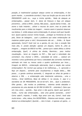 63
posição...é inadmissível qualquer ataque contra as embarcações, A Sra
quem manda... o presidente acordou?, Faça sua função que do sono do SR
PRESIDENTE cuido eu... ouça a minha opinião... Nada de ataques as
embarcações... passar bem, C. deixe de frescura e faça um ataque
preventivo... utilize a ER45...vamos, Não posso... aquela dama é linda... ela
acena a todo instante... utilizei o recurso de zoom...mas os pixels são
insuficientes para a nitidez da imagem .. mesmo assim é possível observar
sua beleza, C. então ataque outra embarcação, B. porque você quer liquidá-
los?, Quero apenas exercer minha função... proteger as fronteiras do meu
país, Deixe de bobagens... qual o problema que estas embarcações de
madeiras podem gerar a nós?, Sinceramente não sei... , Então... B. fiquei
apaixonado, Como?! Você mal viu a garota...Eu sei, mas o coração fala
mais alto, C. preste atenção: apenas um disparo, Calme B....olhe as
imagens ... imagens do BSE10 na P06... parece que o abalo afetou a ultima
embarcação, Qual?, A ultima da direita, Maximize... para melhor
visualização... lance as imagens na P07..., Mas qual a velocidade das
correntes?, Vou chamar o ER45... velocidade do vento ... estável em
noventa e cinco quilômetros por hora a velocidade das correntes marítimas
estimado em mais ou menos cento e quatro quilômetros por hora...,
Imagem da BSE10... embarcação adernando, Qual a reação das outras
embarcações?, Por incrível que pareça é de indiferença..., C. aproveite e
faça um disparo... somente para visualizarmos a reação deles..., Não
posso... a garota continua acenando, C. desgrude os olhos da garota e
observe o P06 ... a embarcação esta totalmente submersa... uma a
menos... Sinal telefônico, Base de defesa C. na escuta, C. aqui é a
secretária do SR PRESIDENTE, Se-cre-tá-ria?!, Sim... Qual o problema?,
Olhe garota... são muitos os problemas... estamos sendo atacados e
precisamos de uma decisão do SR PRE-SI-DEN-TE... entendeu?, Claro que
sim meu amor... querido... faça amor e não guerra, Quem quer guerra?,
Vocês... numa das embarcações... esta uma garota acenando... certo?
Como sabe?!, importa...? então, faça amor com ela, Como?, Você esta
muito tenso... olhe, relaxe, Sra SECRETÁRIA... Estamos sem tempo... posso
destruir as embarcações?, Querido ... isto é irreal... é apenas um game... o
 