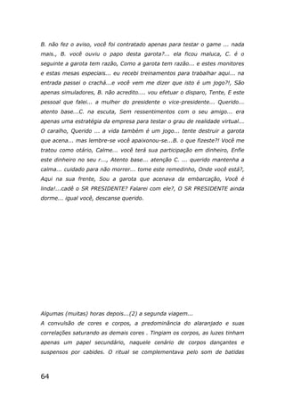 64
B. não fez o aviso, você foi contratado apenas para testar o game ... nada
mais., B. você ouviu o papo desta garota?... ela ficou maluca, C. é o
seguinte a garota tem razão, Como a garota tem razão... e estes monitores
e estas mesas especiais... eu recebi treinamentos para trabalhar aqui... na
entrada passei o crachá...e você vem me dizer que isto é um jogo?!, São
apenas simuladores, B. não acredito.... vou efetuar o disparo, Tente, E este
pessoal que falei... a mulher do presidente o vice-presidente... Querido...
atento base...C. na escuta, Sem ressentimentos com o seu amigo... era
apenas uma estratégia da empresa para testar o grau de realidade virtual...
O caralho, Querido ... a vida também é um jogo... tente destruir a garota
que acena... mas lembre-se você apaixonou-se...B. o que fizeste?! Você me
tratou como otário, Calme... você terá sua participação em dinheiro, Enfie
este dinheiro no seu r..., Atento base... atenção C. ... querido mantenha a
calma... cuidado para não morrer... tome este remedinho, Onde você está?,
Aqui na sua frente, Sou a garota que acenava da embarcação, Você é
linda!...cadê o SR PRESIDENTE? Falarei com ele?, O SR PRESIDENTE ainda
dorme... igual você, descanse querido.
Algumas (muitas) horas depois...(2) a segunda viagem...
A convulsão de cores e corpos, a predominância do alaranjado e suas
correlações saturando as demais cores . Tingiam os corpos, as luzes tinham
apenas um papel secundário, naquele cenário de corpos dançantes e
suspensos por cabides. O ritual se complementava pelo som de batidas
 