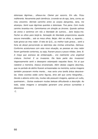 66
dolorosas lágrimas... olhava-me. Clamei por socorro. Em vão. Ficou
indiferente. Novamente pedi clemência. Livrando-se do ego, Jane, correu ao
meu encontro. Abrindo caminho entre os corpos dançantes, Jane, me
alcançou. Senti suas lágrimas quentes e dolorosas. Tive pena. Com muito
carinho levantou-me. Caminhamos em direção as árvores. Quando saímos
da arena e sentimos em nós a liberdade de outrora... Jane beijou-me.
Fechei os olhos para beijá-la. Sensação de liberdade proporcionou aquela
escura imensidão... sob os meus olhos. Beijei. Abri os olhos, e, espanto...
tudo girava ao meu redor. O teto do Q.G., ou melhor tudo girava... senti a
fúria do álcool percorrendo os labirintos das minhas entranhas. Delirava.
Conforme acostumava com esta nova situação, as pessoas ao meu redor
foram ganhando contornos, ou seja, ficaram pouco a pouco nítidas. Jane. B.
A moça que acenava da embarcação... era realmente uma angelical
criatura. Incrível. E os invasores. Ela fazia parte dos invasores!
Vagarosamente senti o desespero estampado naquelas faces. Foi ai que
redobrei a memória. Estava envenenado. Além destas viagens descritas,
que no período de delírio ficaram armazenadas na memória, outras imagens
também povoaram minha mente... mas seria uma tarefa árdua descreve-
las. Estes eventos estão como figuras, diria até que como fotografias...
Devido o abismo entre nós, muitas não possuem imagens, apenas um vulto,
queimaram... Outras exalavam muitas belezas dificultando a descrição. Ao
todo, estas imagens e sensações gerariam uma pintura surrealista e
desconexa.
C.
 