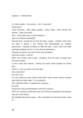 67
Capítulo 2 - Metamorfose
B.! Venha rápido... Ele acordou... Hei C. tudo bem?
Onde estou?
Tente adivinhar... Olhe estas paredes... Estas redes... Olhe através das
janelas... Onde você está?
Putz... Ainda estou aqui. O quê aconteceu...
Qual a sua última recordação?
Recordo do B., quando ele me tirou da mata... aaaah... Lembrei. Uma cobra
me picou e depois o que recordo são sobreposições de imagens
desconexas... Pessoas chorando ao redor da rede... você e mais uma linda
senhorita cuidando de mim. E uma série de baboseiras...
Caramba eu pensei, que você nunca mais acordasse.
Você não mudou... Hein B?
Não?! com certeza você é cego... Emagreci. Anos de dieta, consegui aqui
em pouco tempo...
O meu corpo esta doendo... Parece que estou nesta posição há muitos
dias...
Pouco C., mais ou menos uns vinte dias...
Jane, tudo isto?!
Sim meu caro...
E o que mudou por aqui nestes vintes dias? Vocês criaram alguma solução
para fugirmos deste lugar? E os invasores?
O B. explicará melhor a respeito dos invasores...
Por quê?
Porque ele visita periodicamente a Vila dos invasores...
Vila?! Os invasores construíram uma vila? Sinal que pretendem permanecer
aqui por muito tempo.
Na realidade são poucas casas... Mas a danadinha da vila ficou bonita, certo
B.?
 