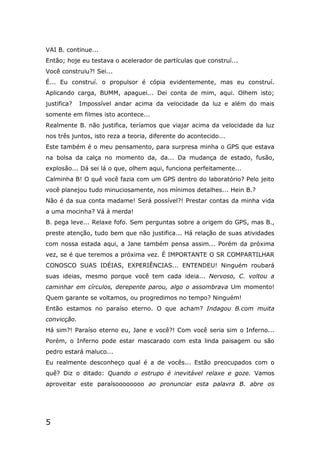 5
VAI B. continue...
Então; hoje eu testava o acelerador de partículas que construí...
Você construiu?! Sei...
É... Eu construí. o propulsor é cópia evidentemente, mas eu construí.
Aplicando carga, BUMM, apaguei... Dei conta de mim, aqui. Olhem isto;
justifica? Impossível andar acima da velocidade da luz e além do mais
somente em filmes isto acontece...
Realmente B. não justifica, teríamos que viajar acima da velocidade da luz
nos três juntos, isto reza a teoria, diferente do acontecido...
Este também é o meu pensamento, para surpresa minha o GPS que estava
na bolsa da calça no momento da, da... Da mudança de estado, fusão,
explosão... Dá sei lá o que, olhem aqui, funciona perfeitamente...
Calminha B! O quê você fazia com um GPS dentro do laboratório? Pelo jeito
você planejou tudo minuciosamente, nos mínimos detalhes... Hein B.?
Não é da sua conta madame! Será possível?! Prestar contas da minha vida
a uma mocinha? Vá à merda!
B. pega leve... Relaxe fofo. Sem perguntas sobre a origem do GPS, mas B.,
preste atenção, tudo bem que não justifica... Há relação de suas atividades
com nossa estada aqui, a Jane também pensa assim... Porém da próxima
vez, se é que teremos a próxima vez. É IMPORTANTE O SR COMPARTILHAR
CONOSCO SUAS IDÉIAS, EXPERIÊNCIAS... ENTENDEU! Ninguém roubará
suas ideias, mesmo porque você tem cada ideia... Nervoso, C. voltou a
caminhar em círculos, derepente parou, algo o assombrava Um momento!
Quem garante se voltamos, ou progredimos no tempo? Ninguém!
Então estamos no paraíso eterno. O que acham? Indagou B.com muita
convicção.
Há sim?! Paraíso eterno eu, Jane e você?! Com você seria sim o Inferno...
Porém, o Inferno pode estar mascarado com esta linda paisagem ou são
pedro estará maluco...
Eu realmente desconheço qual é a de vocês... Estão preocupados com o
quê? Diz o ditado: Quando o estrupo é inevitável relaxe e goze. Vamos
aproveitar este paraísoooooooo ao pronunciar esta palavra B. abre os
 