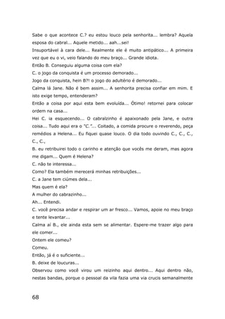 68
Sabe o que acontece C.? eu estou louco pela senhorita... lembra? Aquela
esposa do cabral... Aquele metido... aah...sei!
Insuportável à cara dele... Realmente ele é muito antipático... A primeira
vez que eu o vi, veio falando do meu braço... Grande idiota.
Então B. Conseguiu alguma coisa com ela?
C. o jogo da conquista é um processo demorado...
Jogo da conquista, hein B?! o jogo do adultério é demorado...
Calma lá Jane. Não é bem assim... A senhorita precisa confiar em mim. E
isto exige tempo, entenderam?
Então a coisa por aqui esta bem evoluída... Ótimo! retornei para colocar
ordem na casa...
Hei C. ia esquecendo... O cabralzinho é apaixonado pela Jane, e outra
coisa... Tudo aqui era o “C.”... Coitado, a comida procure o reverendo, peça
remédios a Helena... Eu fiquei quase louco. O dia todo ouvindo C., C., C.,
C., C.,
B. eu retribuirei todo o carinho e atenção que vocês me deram, mas agora
me digam... Quem é Helena?
C. não te interessa...
Como? Ela também merecerá minhas retribuições...
C. a Jane tem ciúmes dela...
Mas quem é ela?
A mulher do cabrazinho...
Ah... Entendi.
C. você precisa andar e respirar um ar fresco... Vamos, apoie no meu braço
e tente levantar...
Calma aí B., ele ainda esta sem se alimentar. Espere-me trazer algo para
ele comer...
Ontem ele comeu?
Comeu.
Então, já é o suficiente...
B. deixe de loucuras...
Observou como você virou um reizinho aqui dentro... Aqui dentro não,
nestas bandas, porque o pessoal da vila fazia uma via crucis semanalmente
 
