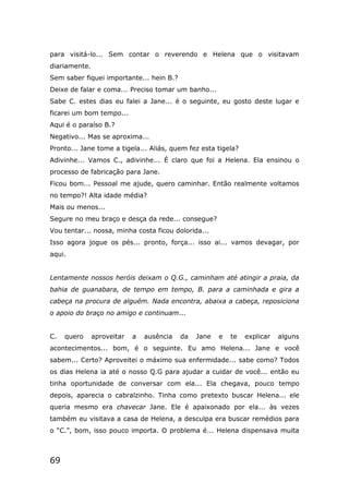 69
para visitá-lo... Sem contar o reverendo e Helena que o visitavam
diariamente.
Sem saber fiquei importante... hein B.?
Deixe de falar e coma... Preciso tomar um banho...
Sabe C. estes dias eu falei a Jane... é o seguinte, eu gosto deste lugar e
ficarei um bom tempo...
Aqui é o paraíso B.?
Negativo... Mas se aproxima...
Pronto... Jane tome a tigela... Aliás, quem fez esta tigela?
Adivinhe... Vamos C., adivinhe... É claro que foi a Helena. Ela ensinou o
processo de fabricação para Jane.
Ficou bom... Pessoal me ajude, quero caminhar. Então realmente voltamos
no tempo?! Alta idade média?
Mais ou menos...
Segure no meu braço e desça da rede... consegue?
Vou tentar... nossa, minha costa ficou dolorida...
Isso agora jogue os pés... pronto, força... isso ai... vamos devagar, por
aqui.
Lentamente nossos heróis deixam o Q.G., caminham até atingir a praia, da
bahia de guanabara, de tempo em tempo, B. para a caminhada e gira a
cabeça na procura de alguém. Nada encontra, abaixa a cabeça, reposiciona
o apoio do braço no amigo e continuam...
C. quero aproveitar a ausência da Jane e te explicar alguns
acontecimentos... bom, é o seguinte. Eu amo Helena... Jane e você
sabem... Certo? Aproveitei o máximo sua enfermidade... sabe como? Todos
os dias Helena ia até o nosso Q.G para ajudar a cuidar de você... então eu
tinha oportunidade de conversar com ela... Ela chegava, pouco tempo
depois, aparecia o cabralzinho. Tinha como pretexto buscar Helena... ele
queria mesmo era chavecar Jane. Ele é apaixonado por ela... às vezes
também eu visitava a casa de Helena, a desculpa era buscar remédios para
o “C.”, bom, isso pouco importa. O problema é... Helena dispensava muita
 