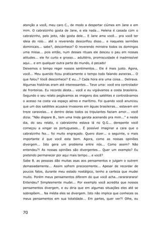 70
atenção a você, meu caro C., de modo a despertar ciúmes em Jane e em
mim. O cabralzinho gosta de Jane, e ela nada... Helena é casada com o
cabralzinho, pelo jeito, não gosta dele... E Jane ama você... pra você ter
ideia do rolo... até o reverendo desconfiou disso... e naqueles sermões
dominicais... sabe?, desconhece? O reverendo ministra todos os domingos
uma missa... pois então, num desses rituais ele desceu o pau em nossas
atitudes... ele foi curto e grosso... adultério, promiscuidade é inadmissível
aqui... e em qualquer outra parte do mundo, é pecado!
Deixemos o tempo reger nossos sentimentos... Ele é mais justo. Agora,
você... Meu querido ficou praticamente o tempo todo falando asneiras... O
que falou? Você desconhece? E eu...? Cada hora era uma coisa... Delirava.
Algumas histórias eram até interessantes... Teve uma: você era controlador
de fronteiras. Eu recordo desta... você e eu vigiávamos a costa brasileira.
Segundo o seu relato pegávamos as imagens dos satélites e controlávamos
o acesso na costa via espaço aéreo e marítimo. Foi quando você anunciou
que um dos satélites acusava invasores em águas brasileiras... estavam em
treze caravelas... e dentro delas todos os tripulantes faziam amor... você
dizia: “Não dispare B., tem uma linda garota acenando pra mim...” e neste
dia, do seu relato, o cabralzinho estava lá no Q.G... derepente você
começou a xingar os portugueses... É possível imaginar a cara que o
cabralzinho fez... foi muito engraçado. Quero dizer... o seguinte, o mais
importante é que você esta bem. Agora, como as nossas opiniões
divergem... Isto gera um problema entre nós... Como assim? Não
entendeu?! As nossas opiniões são divergentes... Quer um exemplo? Eu
pretendo permanecer por aqui mais tempo... e você?
Sabe B. as pessoas dão muitas asas aos pensamentos e julgam o outrem
demasiadamente... Assim sofrem precocemente... Apesar de recordar de
poucos fatos, durante meu estado nostálgico, tenho a certeza que mudei
muito. Porém meus pensamentos diferem do que você acha...rararararara!
Entendeu? Simplesmente mudei... Por exemplo você acredita que nossos
pensamentos divergem, e eu diria que em algumas situações eles até se
sobrepõem... Na média eles se divergem. Isto não implica que conheces os
meus pensamentos em sua totalidade... Em partes, quer ver?! Olhe, eu
 
