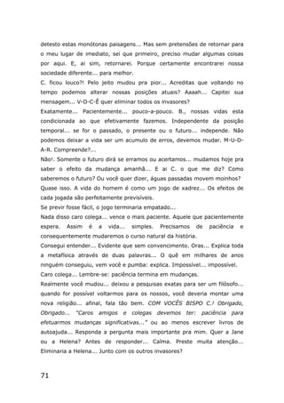 71
detesto estas monótonas paisagens... Mas sem pretensões de retornar para
o meu lugar de imediato, sei que primeiro, preciso mudar algumas coisas
por aqui. E, ai sim, retornarei. Porque certamente encontrarei nossa
sociedade diferente... para melhor.
C. ficou louco?! Pelo jeito mudou pra pior... Acreditas que voltando no
tempo podemos alterar nossas posições atuais? Aaaah... Capitei sua
mensagem... V-O-C-Ê quer eliminar todos os invasores?
Exatamente... Pacientemente... pouco-a-pouco. B., nossas vidas esta
condicionada ao que efetivamente fazemos. Independente da posição
temporal... se for o passado, o presente ou o futuro... independe. Não
podemos deixar a vida ser um acumulo de erros, devemos mudar. M-U-D-
A-R. Compreende?...
Não!. Somente o futuro dirá se erramos ou acertamos... mudamos hoje pra
saber o efeito da mudança amanhã... E ai C. o que me diz? Como
saberemos o futuro? Ou você quer dizer, águas passadas movem moinhos?
Quase isso. A vida do homem é como um jogo de xadrez... Os efeitos de
cada jogada são perfeitamente previsíveis.
Se previr fosse fácil, o jogo terminaria empatado...
Nada disso caro colega... vence o mais paciente. Aquele que pacientemente
espera. Assim é a vida... simples. Precisamos de paciência e
consequentemente mudaremos o curso natural da história.
Consegui entender... Evidente que sem convencimento. Oras... Explica toda
a metafísica através de duas palavras... O quê em milhares de anos
ninguém conseguiu, vem você e pumba: explica. Impossível... impossível.
Caro colega... Lembre-se: paciência termina em mudanças.
Realmente você mudou... deixou a pesquisas exatas para ser um filósofo...
quando for possível voltarmos para os nossos, você deveria montar uma
nova religião... afinal, fala tão bem. COM VOCÊS BISPO C.! Obrigado,
Obrigado... “Caros amigos e colegas devemos ter: paciência para
efetuarmos mudanças significativas...” ou ao menos escrever livros de
autoajuda... Responda a pergunta mais importante pra mim. Quer a Jane
ou a Helena? Antes de responder... Calma. Preste muita atenção...
Eliminaria a Helena... Junto com os outros invasores?
 