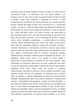 74
impensável após as fartas refeições servidas na região. No hotel tudo era
convencional exceto... O restaurante. Com sua janela voltada a um
talvegue, fundo de vale, mesmo assim era possível observar toda a encosta
e também várias vacas pastando e salpicando de branco o verde
revestimento das montanhas. No crepúsculo pairava no ar aquele cheirinho
de roça, expelida dos fogões à lenha, havia uma pausa no ar... anunciando
o jantar. Ao dormir o riacho de águas verdes que passeava livremente aos
pés da janela do quarto, emitia canção que acalentava o sono. O esquema
era... dormir até tarde. Curtir o frio. Rolar na cama e dar muito beijo na
boca. Portando reitero; Vila é um nome muito charmoso. Eu até acho a Vila
deles, dos invasores, charmosa... Com a construção da tal Vila, o colorido
sonoro sofreu alterações consideráveis... A predominância da sinfonia
marítima regida incansavelmente pelo vaivém das ondas, pouco-a-pouco
cedeu lugar aos estampidos metálico e cortante dos machados, martelos...
Harmonia dissonante e ia decrescendo, conforme a noite de negros dedos
emanava sobre os verdes das matas, desembocava num pianíssimo suave
noite adentro transformando tudo em harmonia consonante perfeita,
assistida pelo céu estrelado e afinada à altura do diapasão dos deuses... Um
espetáculo. Várias vezes, horas a fio, sentado na nossa sacada e
observando a movimentação dos invasores na Vila, ficava extático... Algo
interessante me obrigava a observá-los. Às vezes o desenrolar das cenas,
na Vila, era coberto pelo manto sedoso e cheiroso da noite de negros dedos,
impedindo minha visão. Ficava triste. Aos poucos os invasores
implementavam melhorias na Vila com o intuito, acredito, de facilitar a vida
naquelas bandas. Abrindo um parênteses na descrição quero comentar
sobre, um equívoco... Nossos antepassados ao saírem das cavernas sendo
açoitados impiedosamente pelos raios solares, assustaram, imediatamente
sentiram a necessidade de se agruparem, criando uma mútua proteção... a
pior merda inventada por eles, forma “estruturada” que nos perseguem até
hoje e é inútil tentar a liberdade desta condição. E mais, durante toda a
história da humanidade, desde o primeiro agrupamento humano, as cidades
surgiram ao longo dos cursos d’água, salvo raríssimas exceções. Nesta Vila
nada diferente, agrupamento de pessoas (muita confusão) e um riacho
 