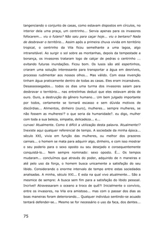 75
tangenciando o conjunto de casas, como estavam dispostos em círculos, no
interior dela uma praça, um centrinho... Servia apenas para os invasores
fofocarem... viu o fulano? Não saiu para caçar hoje... viu o bertano? Nada
de desbravar o território... Assim após a primeira chuva vivida em território
tropical, o centrinho da Vila ficou semelhante a uma lagoa, algo
intransitável. Ao surgir o sol sobre as montanhas, depois da tempestade a
bonança, os invasores trataram logo de calçar de pedras o centrinho ...
evitando futuras inundações. Ficou bom. Os lusos são até espertinhos,
criaram uma solução interessante para transportar a água em desníveis,
processo rudimentar aos nossos olhos... Mas válido. Com essa invenção
tinham água praticamente dentro de todas as casas. Eles eram incansáveis.
Desassossegados... todos os dias uma turma dos invasores saiam para
desbravar o território... nas entrelinhas deduzi que eles estavam atrás de
ouro. Ouro, a destruição do gênero humano... Um bem julgado importante
por todos, certamente se tornará escasso e sem dúvida motivos de
discórdias... Alimentos, dinheiro (ouro), mulheres... sempre mulheres, se
não fossem as mulheres!? o que seria da humanidade?. eu digo, mulher
com toda a sua beleza, simpatia, delicadeza... e...
curvas! Atualmente. Como é difícil a utilização desta palavra. Atualmente!?
Inexiste aqui qualquer referencial de tempo. A sociedade da minha época...
século XXI, vivia em função das mulheres, ou melhor dos prazeres
carnais... o homem se mata para adquirir algo, dinheiro, e com isso mostrar
o seu poderio para o sexo oposto ou seu desejado e consequentemente
conquistá-lo... Nem sempre nominado: sexo oposto. É... Os tempos
mudaram... concluímos que através do poder, adquirido de n maneiras e
até pelo uso da força, o homem busca unicamente a satisfação do seu
libido. Considerando o enorme intervalo de tempo entre estas sociedades
analisadas. A minha, século XXI... E esta na qual vivo atualmente... São a
mesmice de sempre: A busca sem fim para a satisfação do libido pessoal.
Incrível! Atravessaram o oceano a troco de quê?! Inicialmente o convívio,
entre os invasores, na Vila era amistoso... mas com o passar dos dias as
boas maneiras foram deteriorando... Qualquer individuo sentindo-se acuado
tentará defender-se... Mesmo se for necessário o uso da faca, dos dentes...
 