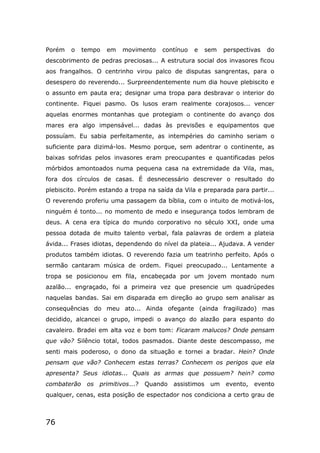 76
Porém o tempo em movimento contínuo e sem perspectivas do
descobrimento de pedras preciosas... A estrutura social dos invasores ficou
aos frangalhos. O centrinho virou palco de disputas sangrentas, para o
desespero do reverendo... Surpreendentemente num dia houve plebiscito e
o assunto em pauta era; designar uma tropa para desbravar o interior do
continente. Fiquei pasmo. Os lusos eram realmente corajosos... vencer
aquelas enormes montanhas que protegiam o continente do avanço dos
mares era algo impensável... dadas às previsões e equipamentos que
possuíam. Eu sabia perfeitamente, as intempéries do caminho seriam o
suficiente para dizimá-los. Mesmo porque, sem adentrar o continente, as
baixas sofridas pelos invasores eram preocupantes e quantificadas pelos
mórbidos amontoados numa pequena casa na extremidade da Vila, mas,
fora dos círculos de casas. É desnecessário descrever o resultado do
plebiscito. Porém estando a tropa na saída da Vila e preparada para partir...
O reverendo proferiu uma passagem da bíblia, com o intuito de motivá-los,
ninguém é tonto... no momento de medo e insegurança todos lembram de
deus. A cena era típica do mundo corporativo no século XXI, onde uma
pessoa dotada de muito talento verbal, fala palavras de ordem a plateia
ávida... Frases idiotas, dependendo do nível da plateia... Ajudava. A vender
produtos também idiotas. O reverendo fazia um teatrinho perfeito. Após o
sermão cantaram música de ordem. Fiquei preocupado... Lentamente a
tropa se posicionou em fila, encabeçada por um jovem montado num
azalão... engraçado, foi a primeira vez que presencie um quadrúpedes
naquelas bandas. Sai em disparada em direção ao grupo sem analisar as
consequências do meu ato... Ainda ofegante (ainda fragilizado) mas
decidido, alcancei o grupo, impedi o avanço do alazão para espanto do
cavaleiro. Bradei em alta voz e bom tom: Ficaram malucos? Onde pensam
que vão? Silêncio total, todos pasmados. Diante deste descompasso, me
senti mais poderoso, o dono da situação e tornei a bradar. Hein? Onde
pensam que vão? Conhecem estas terras? Conhecem os perigos que ela
apresenta? Seus idiotas... Quais as armas que possuem? hein? como
combaterão os primitivos...? Quando assistimos um evento, evento
qualquer, cenas, esta posição de espectador nos condiciona a certo grau de
 