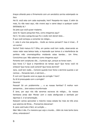 6
braços olhando para o firmamento com um sarcástico sorriso estampado na
face.
Hei B. você esta com cada expressão, hein? Respeita-me rapaz. E além do
mais, Eu não nasci aqui, não viverei aqui e sairei daqui a qualquer custo!
ENTENDEU B.?
Do jeito que você quiser madame.
Jane! B.! Quero perguntar-lhes, como chegamos aqui?
Hei C. foi esta a pergunta que fiz e vocês nem deram bola...
É que você começou a comentar do relógio...
C. esta é uma boa pergunta... Vocês ao menos pensam?! Isso é irreal... É
um sonho!
Sonho? Está maluco B.!? Olha, em partes você tem razão, observando ao
nosso redor essa beleza toda, a impressão que temos é a interferência da
perfeita mão cinematográfica moldando estas bandas... Um filme.
Concluímos que: Não sabemos como chegamos aqui!
Portanto sem conjeturas vãs... é preciso agir, porque as horas voam.
Que horas C.? Qual a importância do tempo aqui? Que horas você irá
embora? Que horas você comerá? Que horas dormirá?
Jane, você tem razão... Comerei quando tiver fome e dormirei quando o sol
reclinar... Pensando bem, é até bom...
É ruim sim! Quando verei os jogos do coringão ? hein?
Eu tô lá preocupado com o coringão?
Deveria!
Pessoal! Só um probleminha ... e as nossas famílias? É melhor nem
pensarmos... Jane estava inconformada
É Jane, por aqui nós não seremos escravos do relógio... Os nossos
familiares ainda são! Merda! com o rosto desfigurado e banhado por
lágrimas C. é só lamentação.
Relaxem vamos aproveitar o máximo nossa estada faz mais de três anos
que saíamos de férias... Precisamos descansar!
B. para você tudo é fácil, só curtição ...
Não! Não é não. É a maneira que vejo o mundo... Além do mais tenho bons
olhos, entenderam?
 