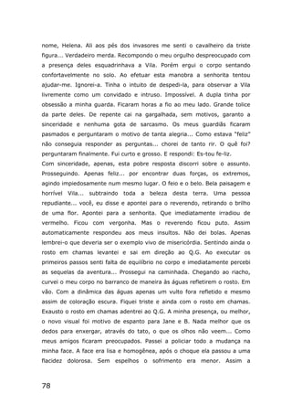 78
nome, Helena. Ali aos pés dos invasores me senti o cavalheiro da triste
figura... Verdadeiro merda. Recompondo o meu orgulho despreocupado com
a presença deles esquadrinhava a Vila. Porém ergui o corpo sentando
confortavelmente no solo. Ao efetuar esta manobra a senhorita tentou
ajudar-me. Ignorei-a. Tinha o intuito de despedi-la, para observar a Vila
livremente como um convidado e intruso. Impossível. A dupla tinha por
obsessão a minha guarda. Ficaram horas a fio ao meu lado. Grande tolice
da parte deles. De repente cai na gargalhada, sem motivos, garanto a
sinceridade e nenhuma gota de sarcasmo. Os meus guardiãs ficaram
pasmados e perguntaram o motivo de tanta alegria... Como estava “feliz”
não conseguia responder as perguntas... chorei de tanto rir. O quê foi?
perguntaram finalmente. Fui curto e grosso. E respondi: Es-tou fe-liz.
Com sinceridade, apenas, esta pobre resposta discorri sobre o assunto.
Prosseguindo. Apenas feliz... por encontrar duas forças, os extremos,
agindo impiedosamente num mesmo lugar. O feio e o belo. Bela paisagem e
horrível Vila... subtraindo toda a beleza desta terra. Uma pessoa
repudiante... você, eu disse e apontei para o reverendo, retirando o brilho
de uma flor. Apontei para a senhorita. Que imediatamente irradiou de
vermelho. Ficou com vergonha. Mas o reverendo ficou puto. Assim
automaticamente respondeu aos meus insultos. Não dei bolas. Apenas
lembrei-o que deveria ser o exemplo vivo de misericórdia. Sentindo ainda o
rosto em chamas levantei e sai em direção ao Q.G. Ao executar os
primeiros passos senti falta de equilíbrio no corpo e imediatamente percebi
as sequelas da aventura... Prossegui na caminhada. Chegando ao riacho,
curvei o meu corpo no barranco de maneira às águas refletirem o rosto. Em
vão. Com a dinâmica das águas apenas um vulto fora refletido e mesmo
assim de coloração escura. Fiquei triste e ainda com o rosto em chamas.
Exausto o rosto em chamas adentrei ao Q.G. A minha presença, ou melhor,
o novo visual foi motivo de espanto para Jane e B. Nada melhor que os
dedos para enxergar, através do tato, o que os olhos não veem... Como
meus amigos ficaram preocupados. Passei a policiar todo a mudança na
minha face. A face era lisa e homogênea, após o choque ela passou a uma
flacidez dolorosa. Sem espelhos o sofrimento era menor. Assim a
 
