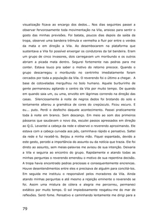 79
visualização ficava ao encargo dos dedos... Nos dias seguintes passei a
observar fervorosamente toda movimentação na Vila, ansioso para sentir o
gosto das minhas previsões. Foi batata, poucos dias depois da saída da
tropa, observei uma bandeira trêmula e vermelha a fluir por entre o verdes
da mata e em direção a Vila. Ao desembocarem na plataforma que
sustentava a Vila foi possível enxergar os condutores da tal bandeira. Eram
um grupo de cinco invasores, dois carregavam um moribundo e os outros
abriam a picada mata dentro. Segurei fortemente nas pedras para me
conter. Estava louco pra saber o motivo do retorno precoce. Quando o
grupo descarregou o moribundo no centrinho imediatamente foram
cercados por toda a população da Vila. O reverendo foi o último a chegar. A
base de cotoveladas mergulhou no bolo humano. Aquele burburinho de
gente permaneceu agitando o centro da Vila por muito tempo. De quando
em quando saia um, ou uma, envolto em lágrimas correndo na direção das
casas. Silenciosamente à noite de negros dedos foi brotando do solo e
lentamente alterou a gramática de cores do crepúsculo. Ficou escuro. E
eu... puto. Perdi o desfecho daquele acontecimento. Passei praticamente
toda à noite em branco. Sem descanço. Em meio ao som dos primeiros
pássaros que saudavam o novo dia, escutei passos apressados em direção
ao Q.G. Levantei a cabeça da rede e observei o reverendo aproximando. Ele
estava com a cabeça curvada aos pés, caminhava rápido e pensativo. Saltei
da rede e fui recebê-lo. Beijou a minha mão. Fiquei espantado, devido a
este gesto, percebi a importância do assunto ou da notícia que trazia. Ele foi
direto ao assunto, sem meias-palavras me avisou de sua intenção. Deixaria
a Vila e seguiria ao encontro do grupo. Rapidamente e atando todas as
minhas perguntas o reverendo emendou o motivo de sua repentina decisão.
A tropa havia encontrado pedras preciosas e consequentemente encrencas.
Houve desentendimentos entre eles e precisava de alguém para conciliá-los.
Em seguida me instituiu o responsável pelos moradores da Vila. Ainda
atando minhas perguntas e até mesmo a rejeição eminente o reverendo se
foi. Assim uma mistura de cólera e alegria me percorreu, permaneci
extático por muito tempo. O sol impiedosamente resgatou-me do mar de
reflexões. Senti fome. Pensativo e caminhando lentamente me dirigi para a
 