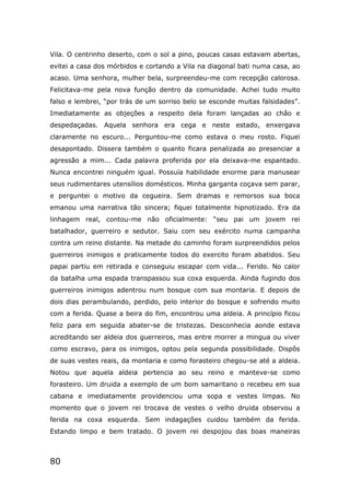 80
Vila. O centrinho deserto, com o sol a pino, poucas casas estavam abertas,
evitei a casa dos mórbidos e cortando a Vila na diagonal bati numa casa, ao
acaso. Uma senhora, mulher bela, surpreendeu-me com recepção calorosa.
Felicitava-me pela nova função dentro da comunidade. Achei tudo muito
falso e lembrei, “por trás de um sorriso belo se esconde muitas falsidades”.
Imediatamente as objeções a respeito dela foram lançadas ao chão e
despedaçadas. Aquela senhora era cega e neste estado, enxergava
claramente no escuro... Perguntou-me como estava o meu rosto. Fiquei
desapontado. Dissera também o quanto ficara penalizada ao presenciar a
agressão a mim... Cada palavra proferida por ela deixava-me espantado.
Nunca encontrei ninguém igual. Possuía habilidade enorme para manusear
seus rudimentares utensílios domésticos. Minha garganta coçava sem parar,
e perguntei o motivo da cegueira. Sem dramas e remorsos sua boca
emanou uma narrativa tão sincera; fiquei totalmente hipnotizado. Era da
linhagem real, contou-me não oficialmente: “seu pai um jovem rei
batalhador, guerreiro e sedutor. Saiu com seu exército numa campanha
contra um reino distante. Na metade do caminho foram surpreendidos pelos
guerreiros inimigos e praticamente todos do exercito foram abatidos. Seu
papai partiu em retirada e conseguiu escapar com vida... Ferido. No calor
da batalha uma espada transpassou sua coxa esquerda. Ainda fugindo dos
guerreiros inimigos adentrou num bosque com sua montaria. E depois de
dois dias perambulando, perdido, pelo interior do bosque e sofrendo muito
com a ferida. Quase a beira do fim, encontrou uma aldeia. A princípio ficou
feliz para em seguida abater-se de tristezas. Desconhecia aonde estava
acreditando ser aldeia dos guerreiros, mas entre morrer a mingua ou viver
como escravo, para os inimigos, optou pela segunda possibilidade. Dispôs
de suas vestes reais, da montaria e como forasteiro chegou-se até a aldeia.
Notou que aquela aldeia pertencia ao seu reino e manteve-se como
forasteiro. Um druida a exemplo de um bom samaritano o recebeu em sua
cabana e imediatamente providenciou uma sopa e vestes limpas. No
momento que o jovem rei trocava de vestes o velho druida observou a
ferida na coxa esquerda. Sem indagações cuidou também da ferida.
Estando limpo e bem tratado. O jovem rei despojou das boas maneiras
 