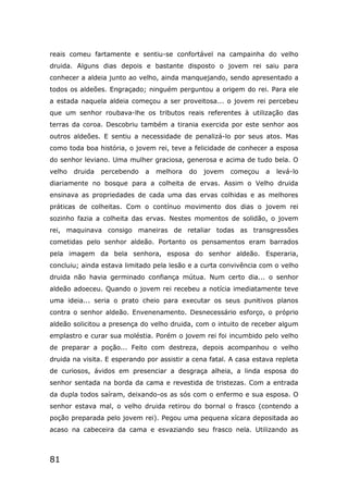 81
reais comeu fartamente e sentiu-se confortável na campainha do velho
druida. Alguns dias depois e bastante disposto o jovem rei saiu para
conhecer a aldeia junto ao velho, ainda manquejando, sendo apresentado a
todos os aldeões. Engraçado; ninguém perguntou a origem do rei. Para ele
a estada naquela aldeia começou a ser proveitosa... o jovem rei percebeu
que um senhor roubava-lhe os tributos reais referentes à utilização das
terras da coroa. Descobriu também a tirania exercida por este senhor aos
outros aldeões. E sentiu a necessidade de penalizá-lo por seus atos. Mas
como toda boa história, o jovem rei, teve a felicidade de conhecer a esposa
do senhor leviano. Uma mulher graciosa, generosa e acima de tudo bela. O
velho druida percebendo a melhora do jovem começou a levá-lo
diariamente no bosque para a colheita de ervas. Assim o Velho druida
ensinava as propriedades de cada uma das ervas colhidas e as melhores
práticas de colheitas. Com o contínuo movimento dos dias o jovem rei
sozinho fazia a colheita das ervas. Nestes momentos de solidão, o jovem
rei, maquinava consigo maneiras de retaliar todas as transgressões
cometidas pelo senhor aldeão. Portanto os pensamentos eram barrados
pela imagem da bela senhora, esposa do senhor aldeão. Esperaria,
concluiu; ainda estava limitado pela lesão e a curta convivência com o velho
druida não havia germinado confiança mútua. Num certo dia... o senhor
aldeão adoeceu. Quando o jovem rei recebeu a notícia imediatamente teve
uma ideia... seria o prato cheio para executar os seus punitivos planos
contra o senhor aldeão. Envenenamento. Desnecessário esforço, o próprio
aldeão solicitou a presença do velho druida, com o intuito de receber algum
emplastro e curar sua moléstia. Porém o jovem rei foi incumbido pelo velho
de preparar a poção... Feito com destreza, depois acompanhou o velho
druida na visita. E esperando por assistir a cena fatal. A casa estava repleta
de curiosos, ávidos em presenciar a desgraça alheia, a linda esposa do
senhor sentada na borda da cama e revestida de tristezas. Com a entrada
da dupla todos saíram, deixando-os as sós com o enfermo e sua esposa. O
senhor estava mal, o velho druida retirou do bornal o frasco (contendo a
poção preparada pelo jovem rei). Pegou uma pequena xícara depositada ao
acaso na cabeceira da cama e esvaziando seu frasco nela. Utilizando as
 