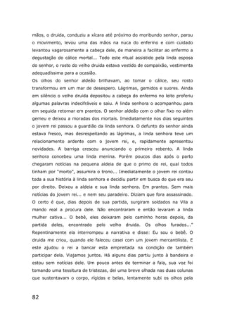 82
mãos, o druida, conduziu a xícara até próximo do moribundo senhor, parou
o movimento, levou uma das mãos na nuca do enfermo e com cuidado
levantou vagarosamente a cabeça dele, de maneira a facilitar ao enfermo a
degustação do cálice mortal... Todo este ritual assistido pela linda esposa
do senhor, o rosto do velho druida estava vestido de compaixão, vestimenta
adequadíssima para a ocasião.
Os olhos do senhor aldeão brilhavam, ao tomar o cálice, seu rosto
transformou em um mar de desespero. Lágrimas, gemidos e suores. Ainda
em silêncio o velho druida depositou a cabeça do enfermo no leito proferiu
algumas palavras indecifráveis e saiu. A linda senhora o acompanhou para
em seguida retornar em prantos. O senhor aldeão com o olhar fixo no além
gemeu e deixou a moradas dos mortais. Imediatamente nos dias seguintes
o jovem rei passou a guardião da linda senhora. O defunto do senhor ainda
estava fresco, mas desrespeitando as lágrimas, a linda senhora teve um
relacionamento ardente com o jovem rei, e, rapidamente apresentou
novidades. A barriga cresceu anunciando o primeiro rebento. A linda
senhora concebeu uma linda menina. Porém poucos dias após o parto
chegaram notícias na pequena aldeia de que o primo do rei, qual todos
tinham por “morto”, assumira o trono... Imediatamente o jovem rei contou
toda a sua história à linda senhora e decidiu partir em busca do que era seu
por direito. Deixou a aldeia e sua linda senhora. Em prantos. Sem mais
notícias do jovem rei... e nem seu paradeiro. Diziam que fora assassinado.
O certo é que, dias depois de sua partida, surgiram soldados na Vila a
mando real a procura dele. Não encontraram e então levaram a linda
mulher cativa... O bebê, eles deixaram pelo caminho horas depois, da
partida deles, encontrado pelo velho druida. Os olhos furados...”
Repentinamente ela interrompeu a narrativa e disse: Eu sou o bebê. O
druida me criou, quando ele faleceu casei com um jovem mercantilista. E
este ajudou o rei a bancar esta empreitada na condição de também
participar dela. Viajamos juntos. Há alguns dias partiu junto à bandeira e
estou sem notícias dele. Um pouco antes de terminar a fala, sua voz foi
tomando uma tessitura de tristezas, dei uma breve olhada nas duas colunas
que sustentavam o corpo, rígidas e belas, lentamente subi os olhos pela
 